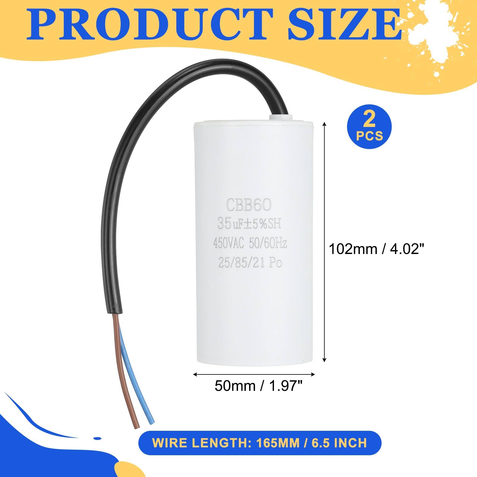 PRODUCT SIZE  
2 PCS  
CBB60  
35µF ±5% SH  
450VAC 50/60Hz  
25/85/21 Po  
102mm / 4.02"  
50mm / 1.97"  
WIRE LENGTH: 165MM / 6.5 INCH