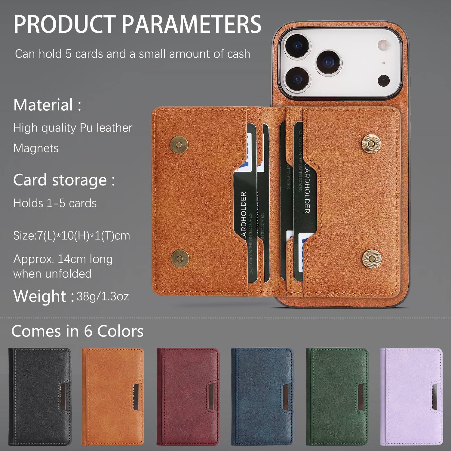 PRODUCT PARAMETERS

Can hold 5 cards and a small amount of cash

Material:
- High quality Pu leather
- Magnets

Card storage:
- Holds 1-5 cards

Size: 7(L)*10(H)*1(T)cm
Approx. 14cm long when unfolded

Weight: 38g/1.3oz

Comes in 6 Colors