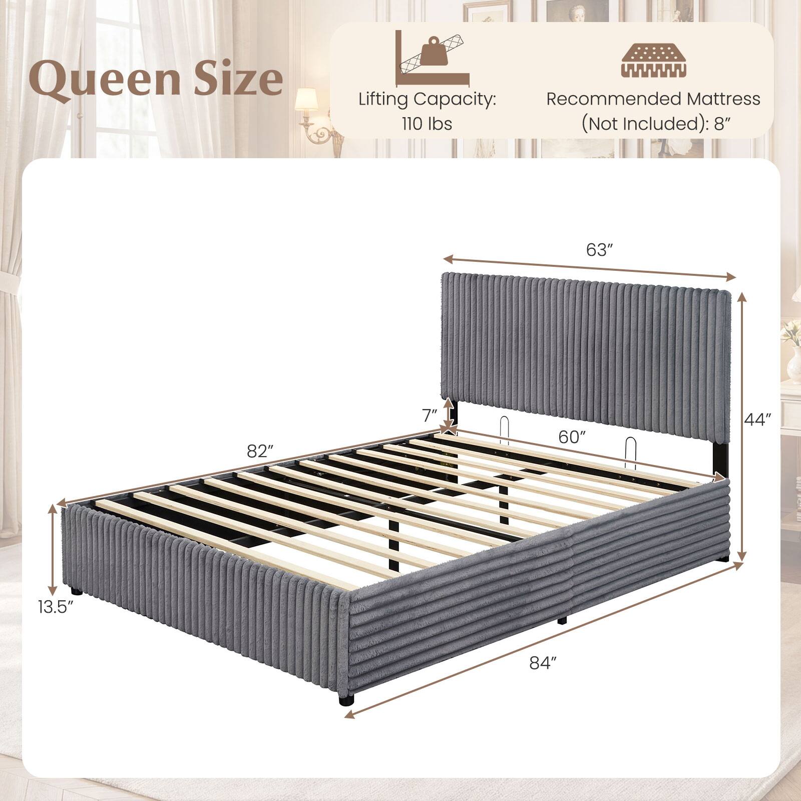 Queen Size  
Lifting Capacity: 110 lbs (Not Included)  
Recommended Mattress: 8"  
Dimensions: 84" x 63" x 13.5"  
Height: 7"  
Width: 60"  
Depth: 44"
