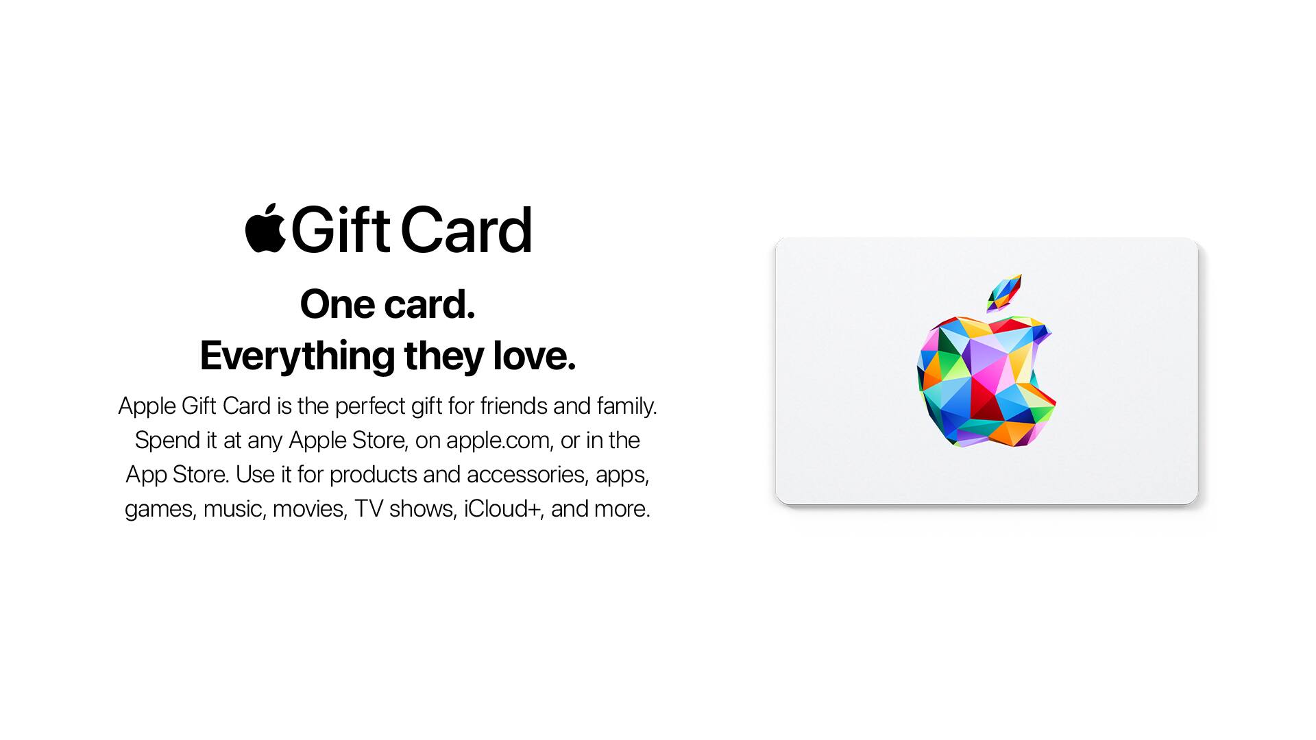 Gift Card  
One card.  
Everything they love.  

Apple Gift Card is the perfect gift for friends and family.  
Spend it at any Apple Store, on apple.com, or in the App Store.  
Use it for products and accessories, apps, games, music, movies, TV shows, iCloud+, and more.