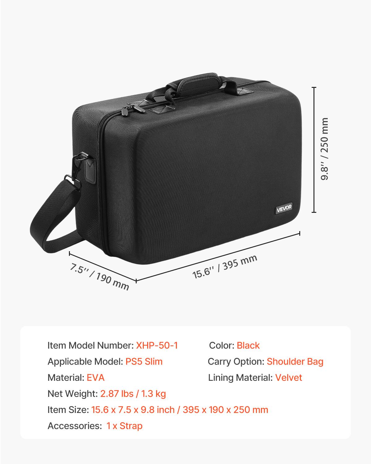 - Item Model Number: XHP-50-1
- Applicable Model: PS5 Slim
- Material: EVA
- Net Weight: 2.87 lbs / 1.3 kg
- Item Size: 15.6 x 7.5 x 9.8 inch / 395 x 190 x 250 mm
- Accessories: 1 x Strap
- Color: Black
- Carry Option: Shoulder Bag
- Lining Material: Velvet