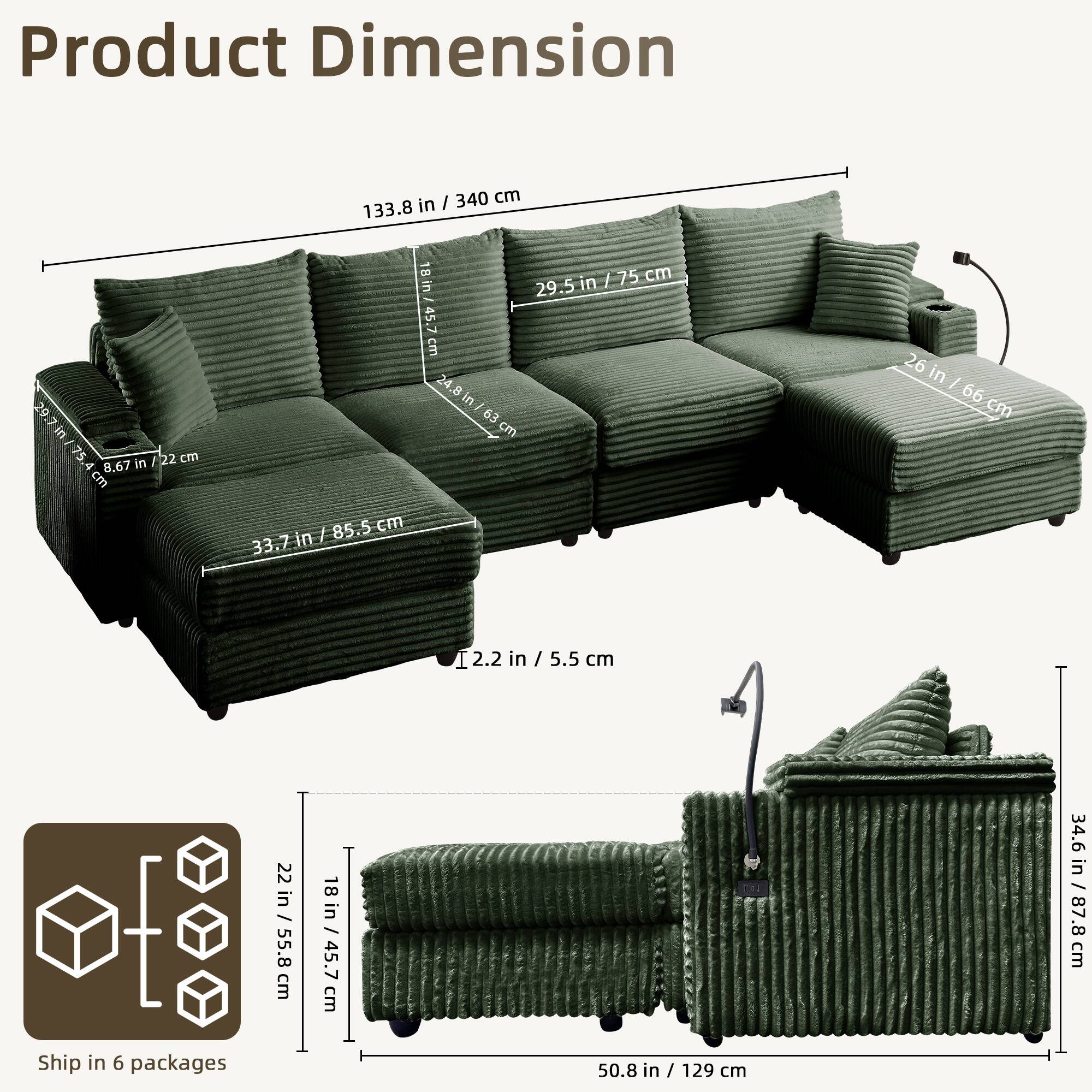 Product Dimension

- Length: 133.8 in / 340 cm
- Depth: 29.5 in / 75 cm
- Height: 26 in / 66 cm
- Seat Height: 8.67 in / 22 cm
- Seat Depth: 29.5 in / 75 cm
- Armrest Height: 24.8 in / 63 cm
- Back Height: 33.7 in / 85.5 cm
- Cushion Thickness: 2.2 in / 5.5 cm
- Cushion Width: 22 in / 55.8 cm
- Cushion Depth: 18 in / 45.7 cm
- Overall Height: 34.6 in / 87.8 cm

Ship in 6 packages

- Package 1: 22 in / 55.8 cm
- Package 2: 18 in / 45.7 cm
- Package 3: 50.8 in / 129 cm