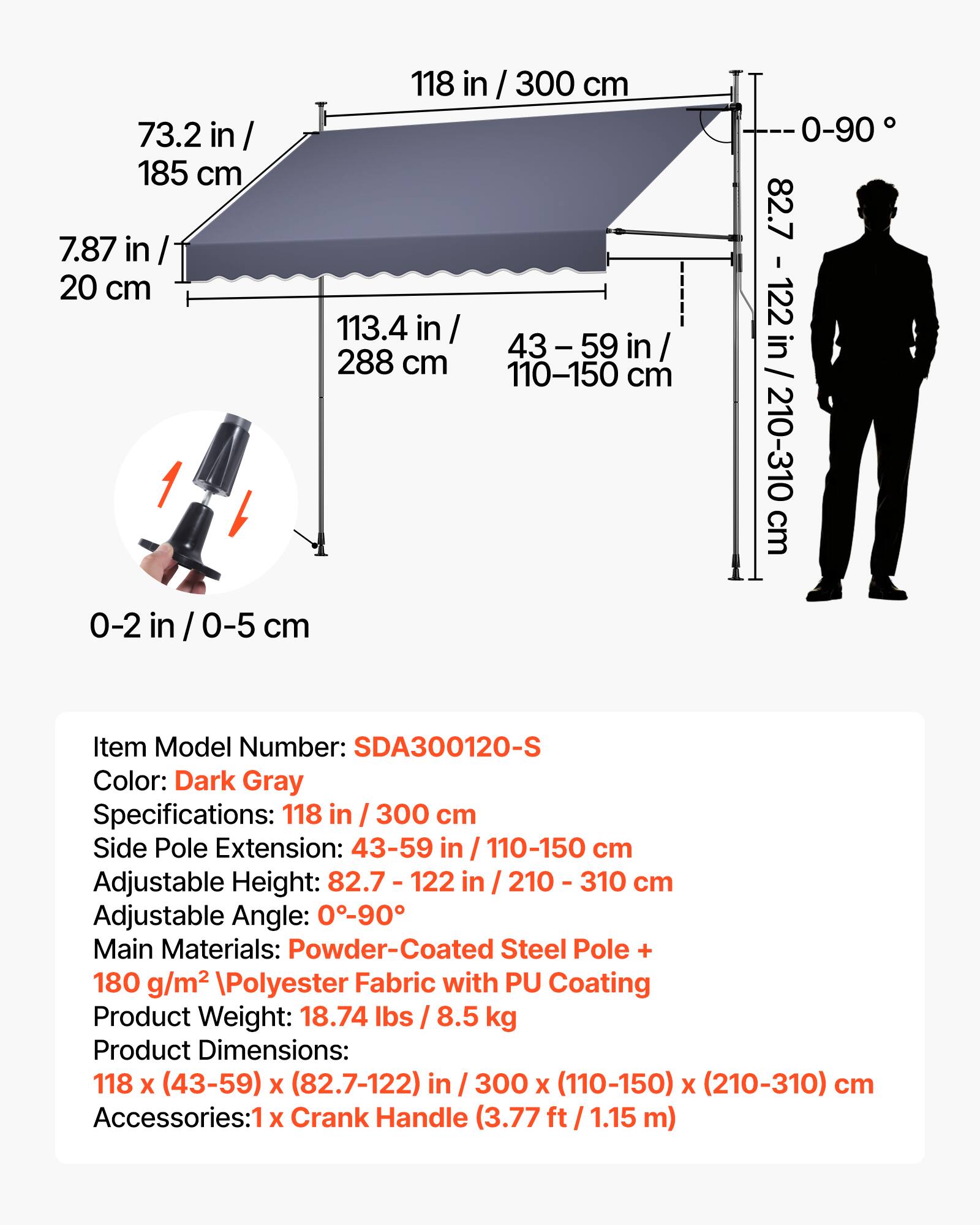 73.2 in / 185 cm  
7.87 in / 20 cm  
118 in / 300 cm  
113.4 in / 288 cm  
43-59 in / 110-150 cm  
82.7 in / 210-310 cm  
0-2 in / 0-5 cm  

Item Model Number: SDA300120-S  
Color: Dark Gray  

Specifications:  
118 in / 300 cm  
Side Pole Extension: 43-59 in / 110-150 cm  
Adjustable Height: 82.7 - 122 in / 210 - 310 cm  
Adjustable Angle: 0-90°  

Main Materials: Powder-Coated Steel Pole + 180 g/m² Polyester Fabric with PU Coating  

Product Weight: 18.74 lbs / 8.5 kg  

Product Dimensions: 118 x (43-59) x (82.7-122) in / 300