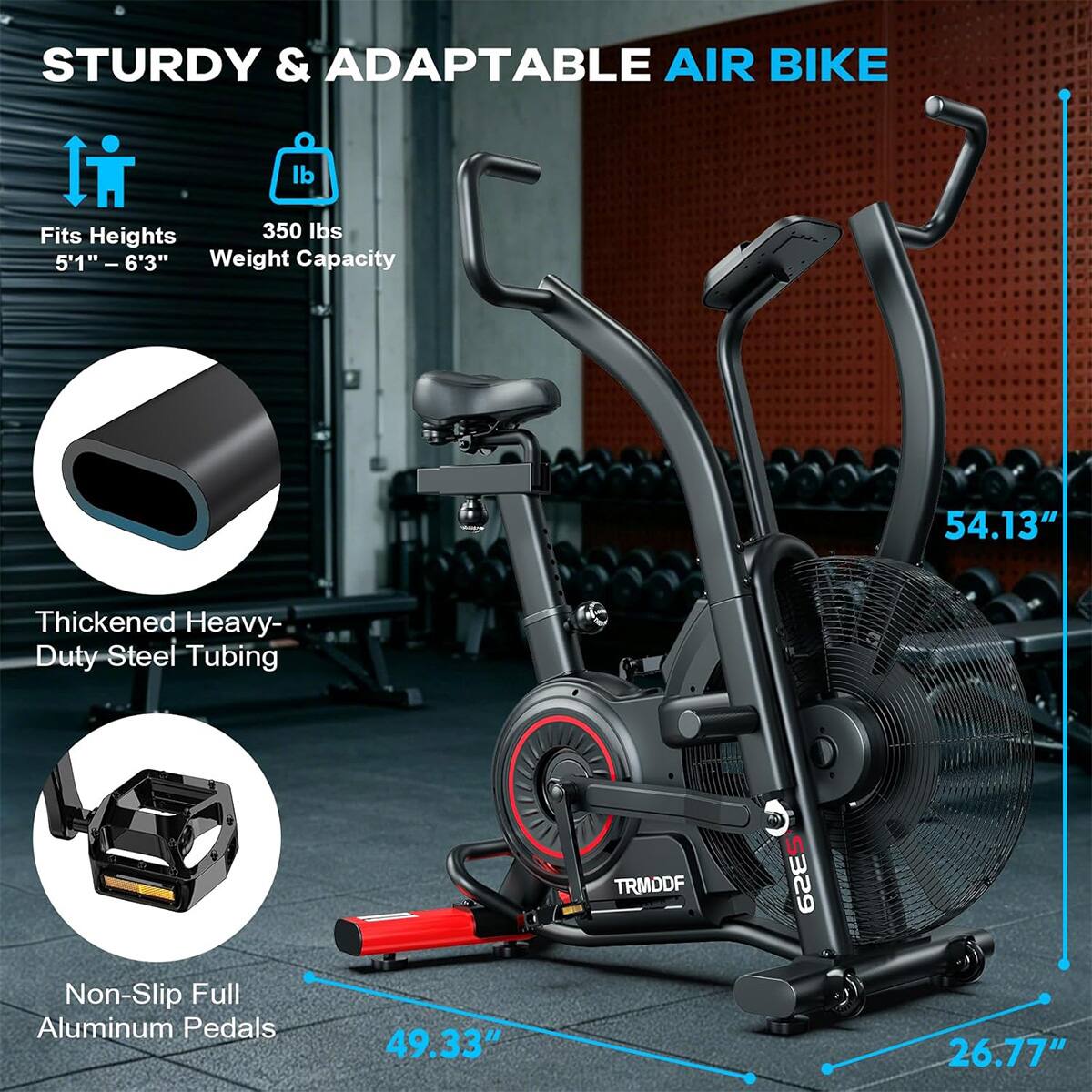 STURDY & ADAPTABLE AIR BIKE

- Fits Heights: 5'1" - 6'3"
- Weight Capacity: 350 lbs
- Thickened Heavy-Duty Steel Tubing
- Non-Slip Full Aluminum Pedals

Dimensions:
- 54.13" (height)
- 49.33" (length)
- 26.77" (width)