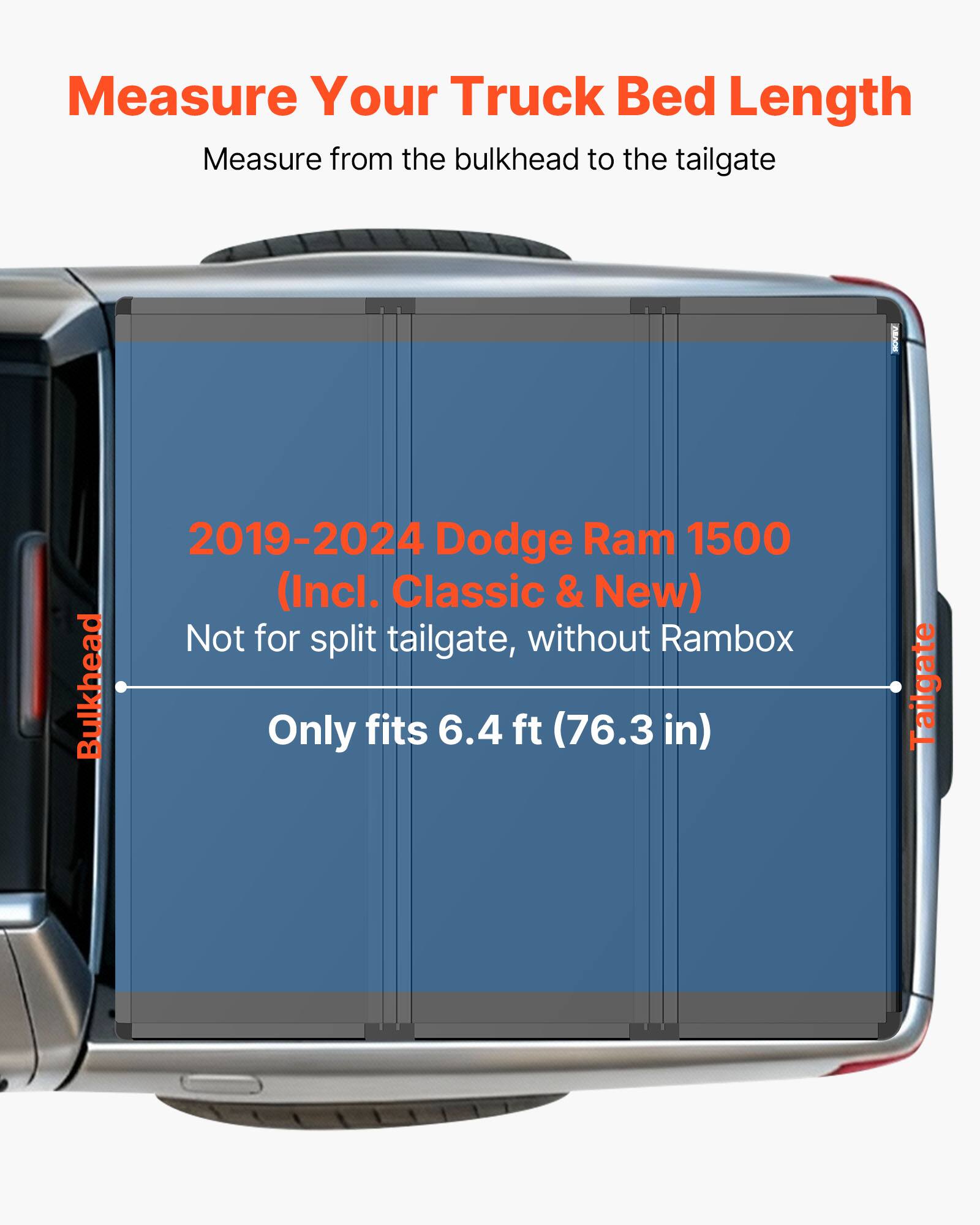 Measure Your Truck Bed Length  
Measure from the bulkhead to the tailgate  

2019-2024 Dodge Ram 1500 (Incl. Classic & New)  
Not for split tailgate, without Rambox  
Only fits 6.4 ft (76.3 in)