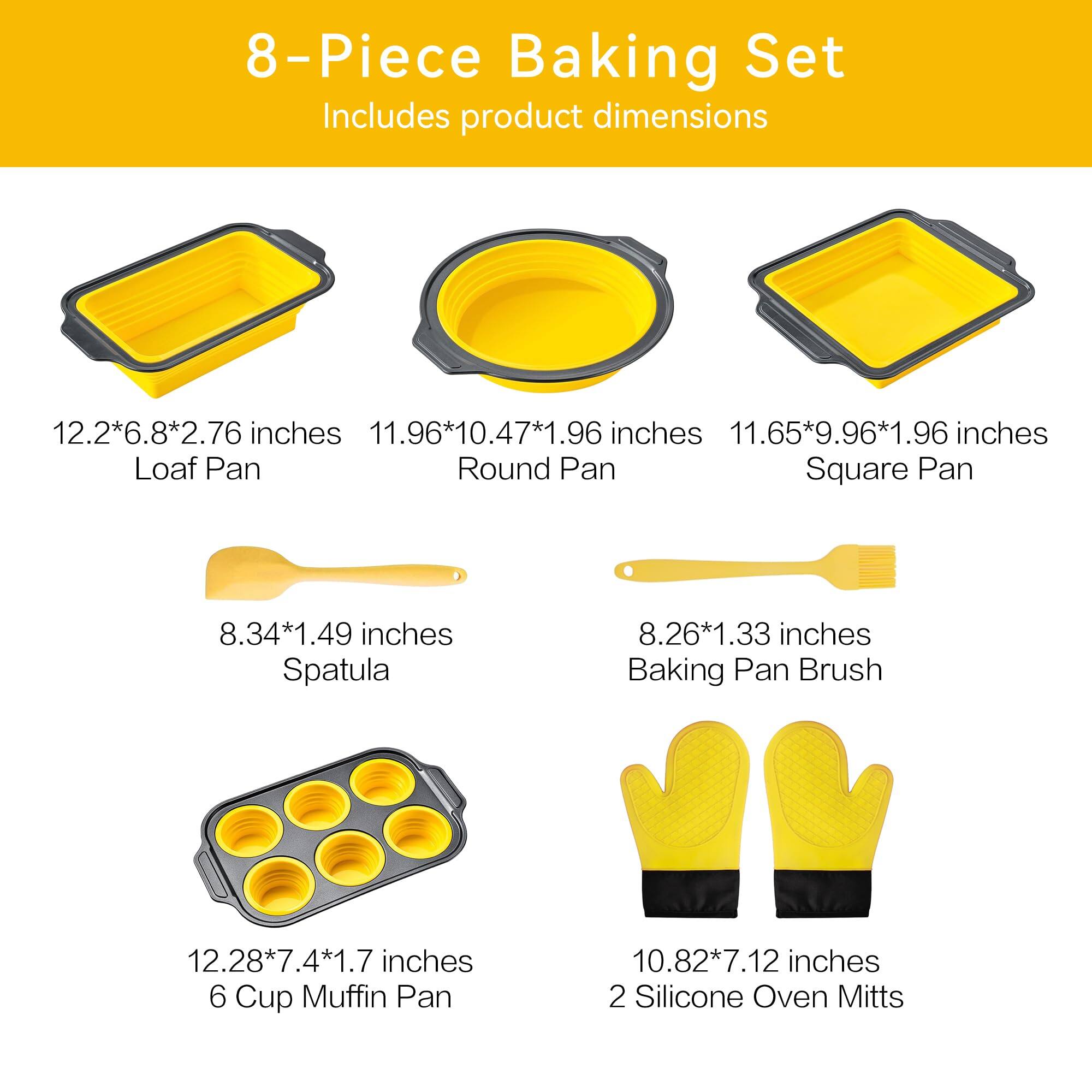8-Piece Baking Set  
Includes product dimensions  

- Loaf Pan: 12.2*6.8*2.76 inches  
- Round Pan: 11.96*10.47*1.96 inches  
- Square Pan: 11.65*9.96*1.96 inches  
- Spatula: 8.34*1.49 inches  
- Baking Pan Brush: 8.26*1.33 inches  
- 6 Cup Muffin Pan: 12.28*7.4*1.7 inches  
- 2 Silicone Oven Mitts: 10.82*7.12 inches