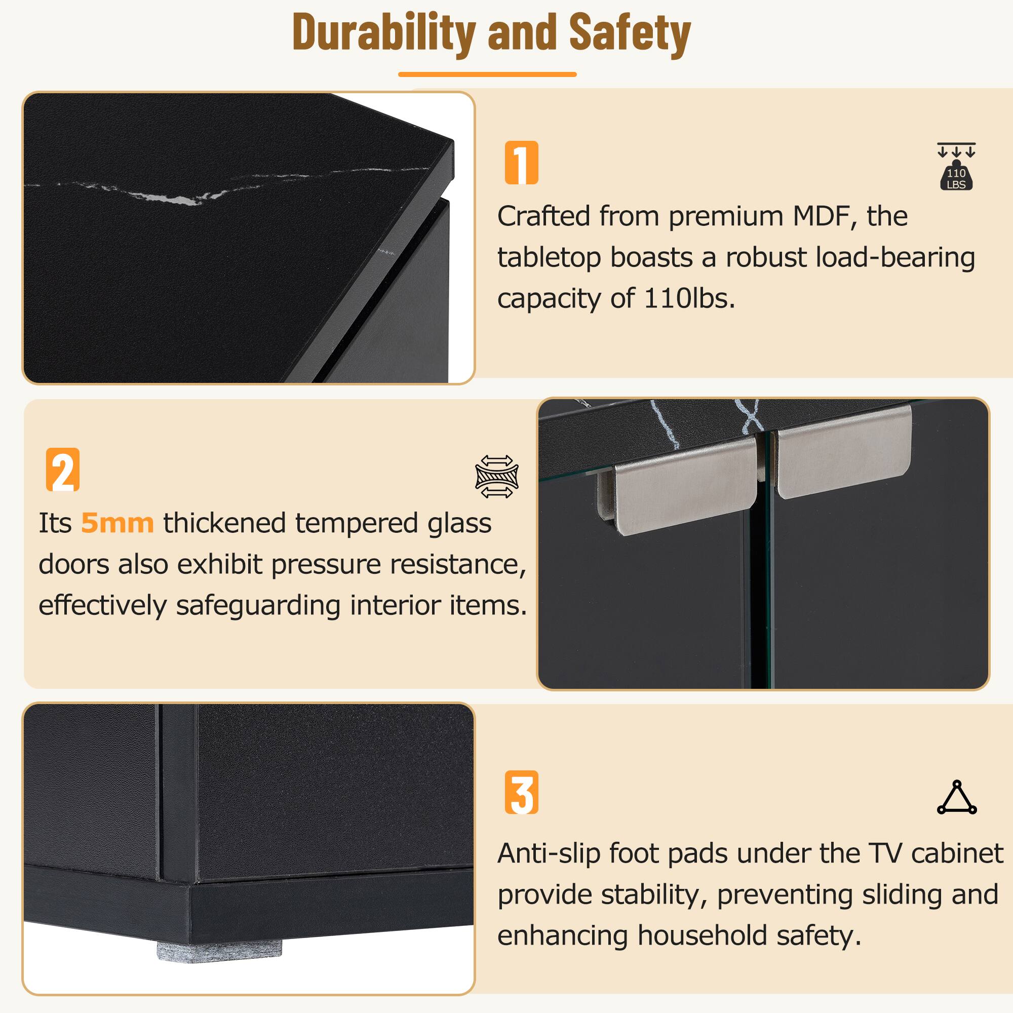 Durability and Safety

1. Crafted from premium MDF, the tabletop boasts a robust load-bearing capacity of 110lbs.

2. Its 5mm thickened tempered glass doors also exhibit pressure resistance, effectively safeguarding interior items.

3. Anti-slip foot pads under the TV cabinet provide stability, preventing sliding and enhancing household safety.