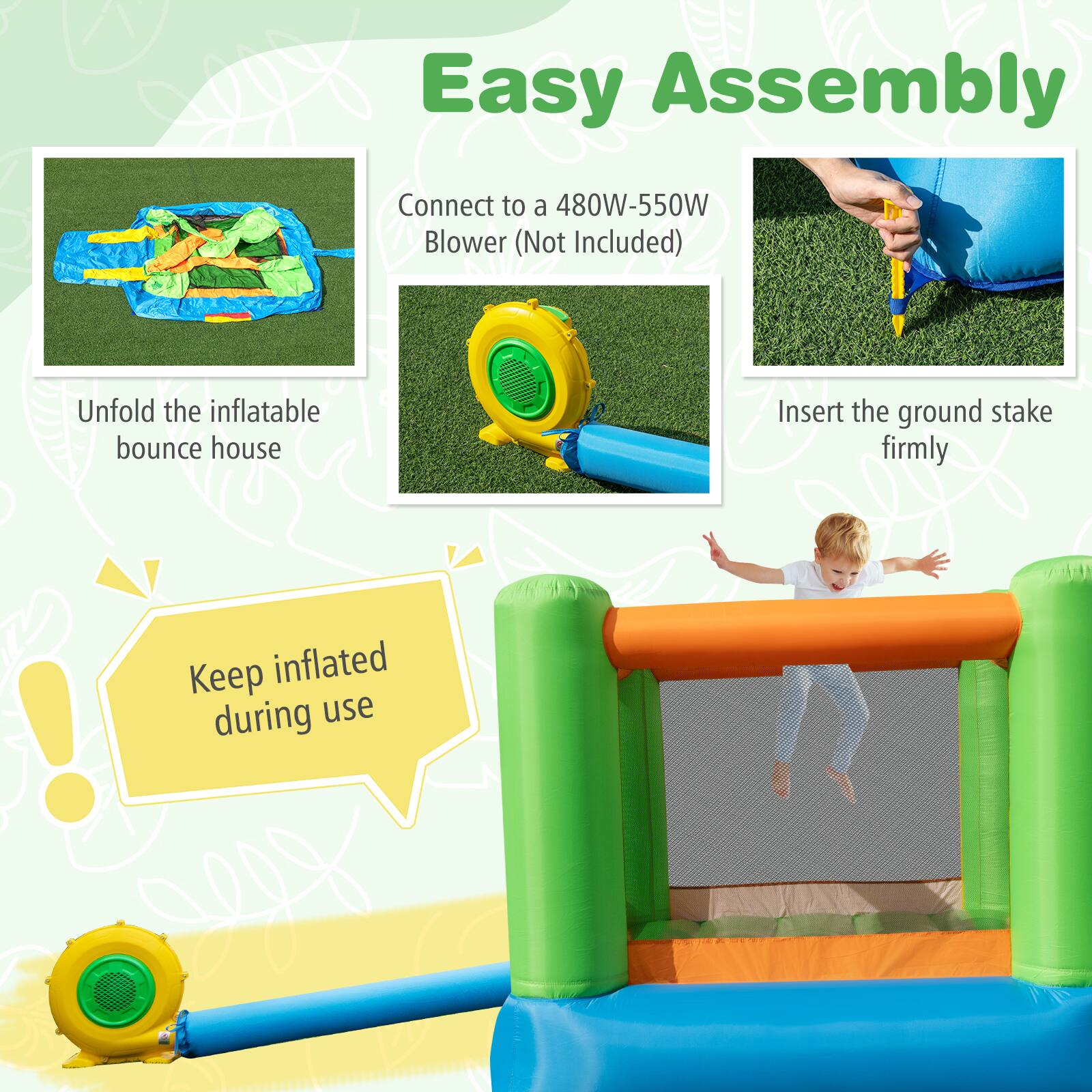 Easy Assembly

Connect to a 480W-550W Blower (Not Included)

Unfold the inflatable bounce house

Insert the ground stake firmly

Keep inflated during use