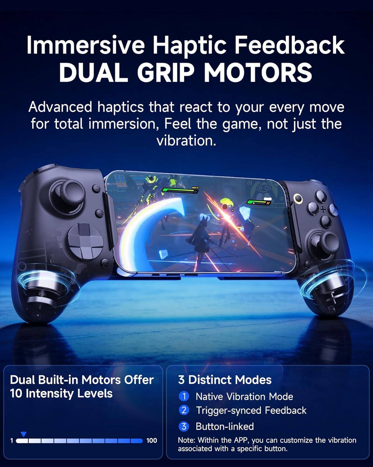 Immersive Haptic Feedback DUAL GRIP MOTORS

Advanced haptics that react to your every move for total immersion, Feel the game, not just the vibration.

Dual Built-in Motors Offer 10 Intensity Levels

3 Distinct Modes
1. Native Vibration Mode
2. Trigger-synced Feedback
3. Button-linked

Note: Within the APP, you can customize the vibration associated with a specific button.