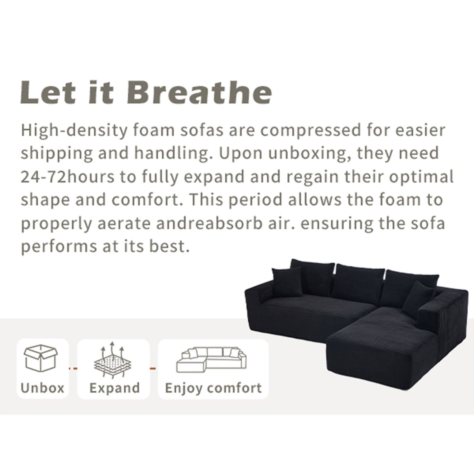 Let it Breathe

High-density foam sofas are compressed for easier shipping and handling. Upon unboxing, they need 24-72 hours to fully expand and regain their optimal shape and comfort. This period allows the foam to properly aerate and reabsorb air, ensuring the sofa performs at its best.

Unbox  
Expand  
Enjoy comfort