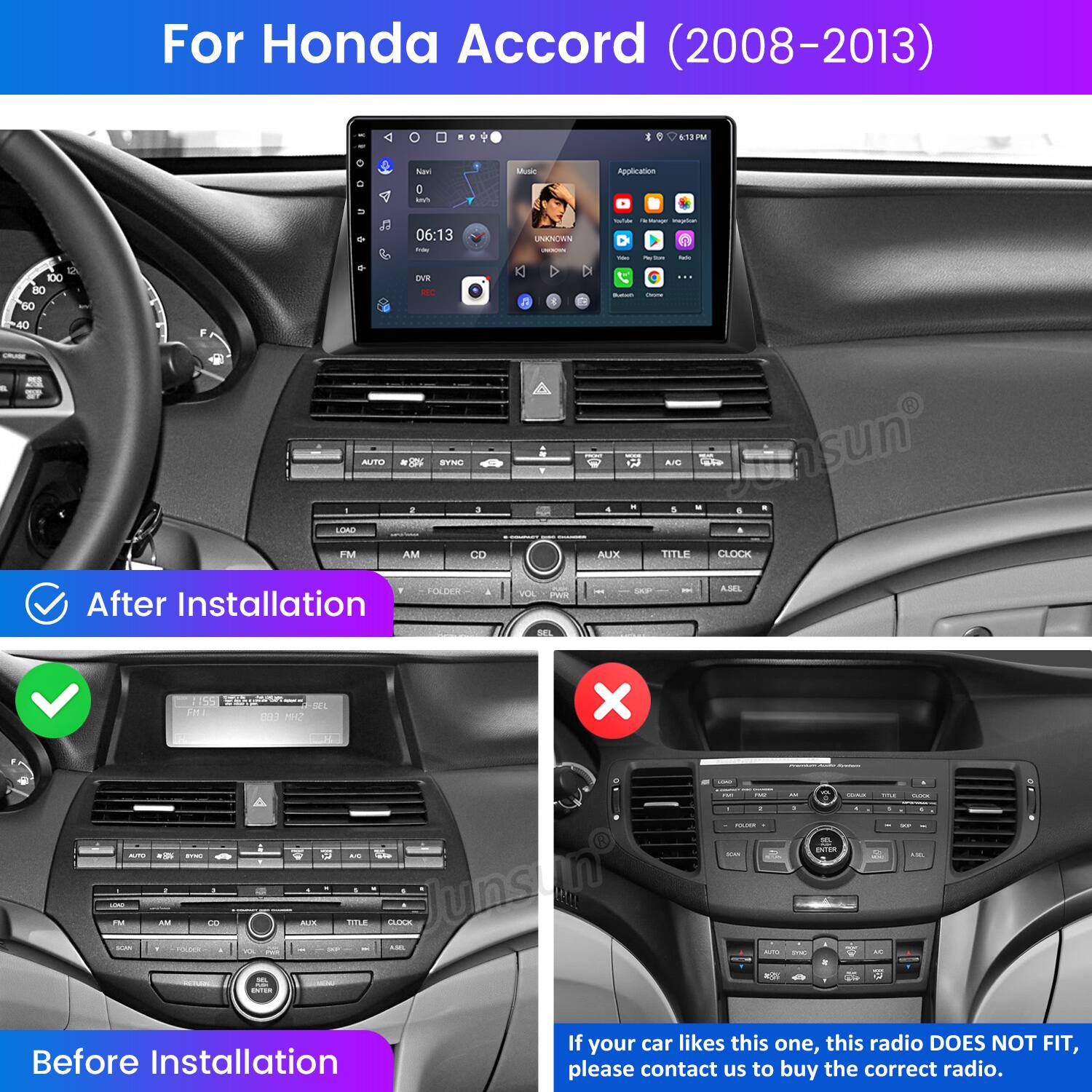 For Honda Accord (2008-2013) - 1 ira P Bav - Mc Application Y EA 100 60 40 F O LOAC FM 06:13 - DVE - B - g a AM B UNIKNOWN - x 1 4 . . D - - A adLe Jansun - - A . . AUX TITLE CLOCK TOCOS After Installation VOL Pen - - - ASEL nhi 1155 S1 D 001  X a - FM - - AM I O A INTaN -  AM -  JDLE A Junsun - : d - -. - -n - onion I - a . - - - Before Installation If your car likes this one, this radio DOES NOT FIT, please contact us to buy the correct radio.