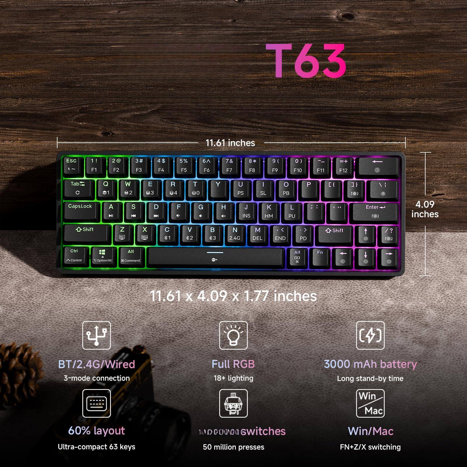 T63

11.61 inches

4.09 inches

11.61 x 4.09 x 1.77 inches

BT/2.4G/Wired 3-mode connection

Full RGB 18+ lighting

3000 mAh battery

Long stand-by time

Win Mac

60% layout

Ultra-compact 63 keys

50 million presses

Win/Mac FN+Z/X switching

DO000 switches

T63

11.61 inches

4.09 inches

11.61 x 4.09 x 1.77 inches

BT/2.4G/Wired 3-mode connection

Full RGB 18+ lighting

3000 mAh battery

Long stand-by time

Win Mac

60% layout

Ultra-compact 63 keys

50 million presses

Win/Mac FN+Z/X switching

DO000 switches