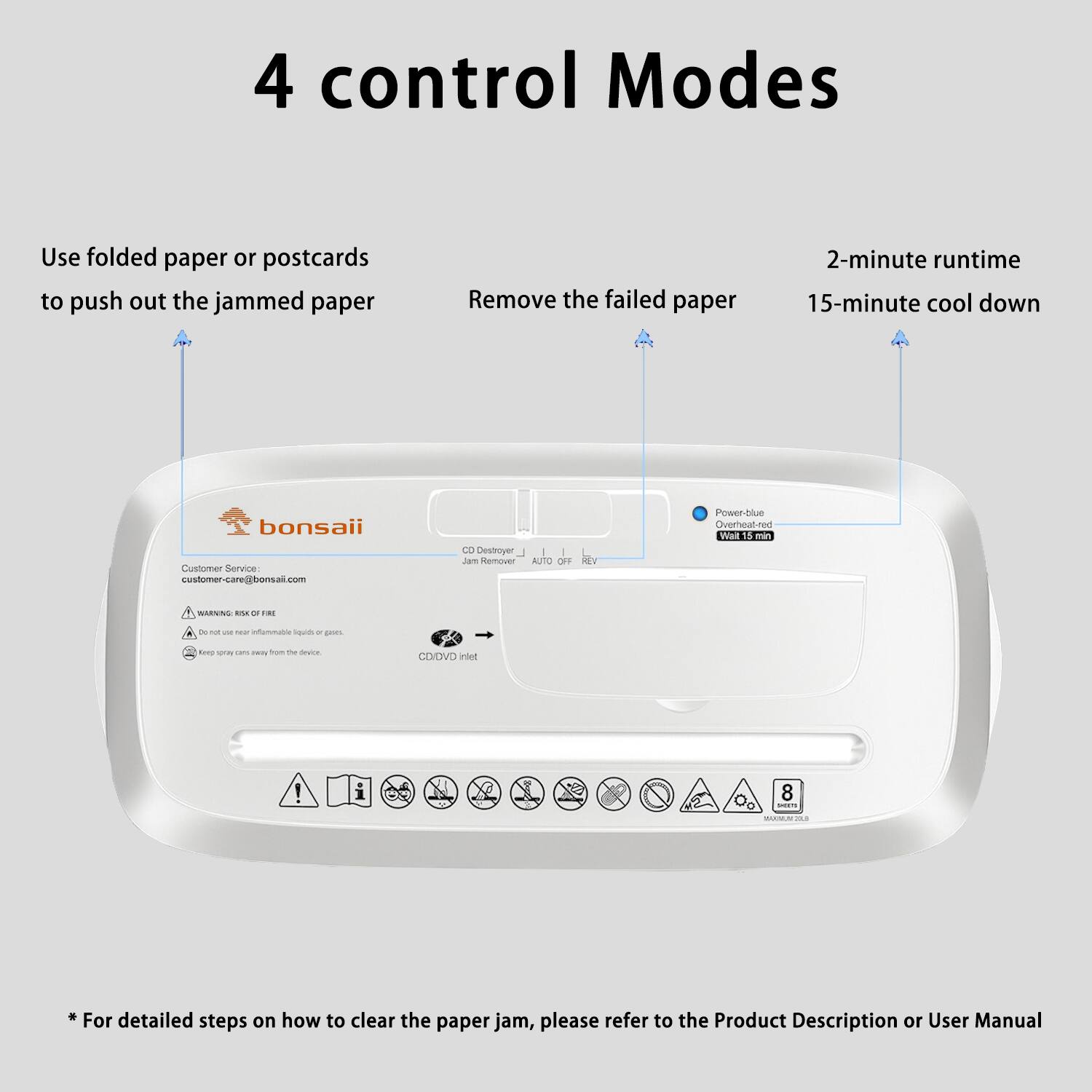 4 control Modes

Use folded paper or postcards to push out the jammed paper

Remove the failed paper

2-minute runtime

15-minute cool down

Customer Service
customer-care@bonsaii.com

CD Destroyer
Jam Remover
Auto OFF

Power-blue
Overheat-red
Wait 15 min

CD/DVD inlet

* For detailed steps on how to clear the paper jam, please refer to the Product Description or User Manual