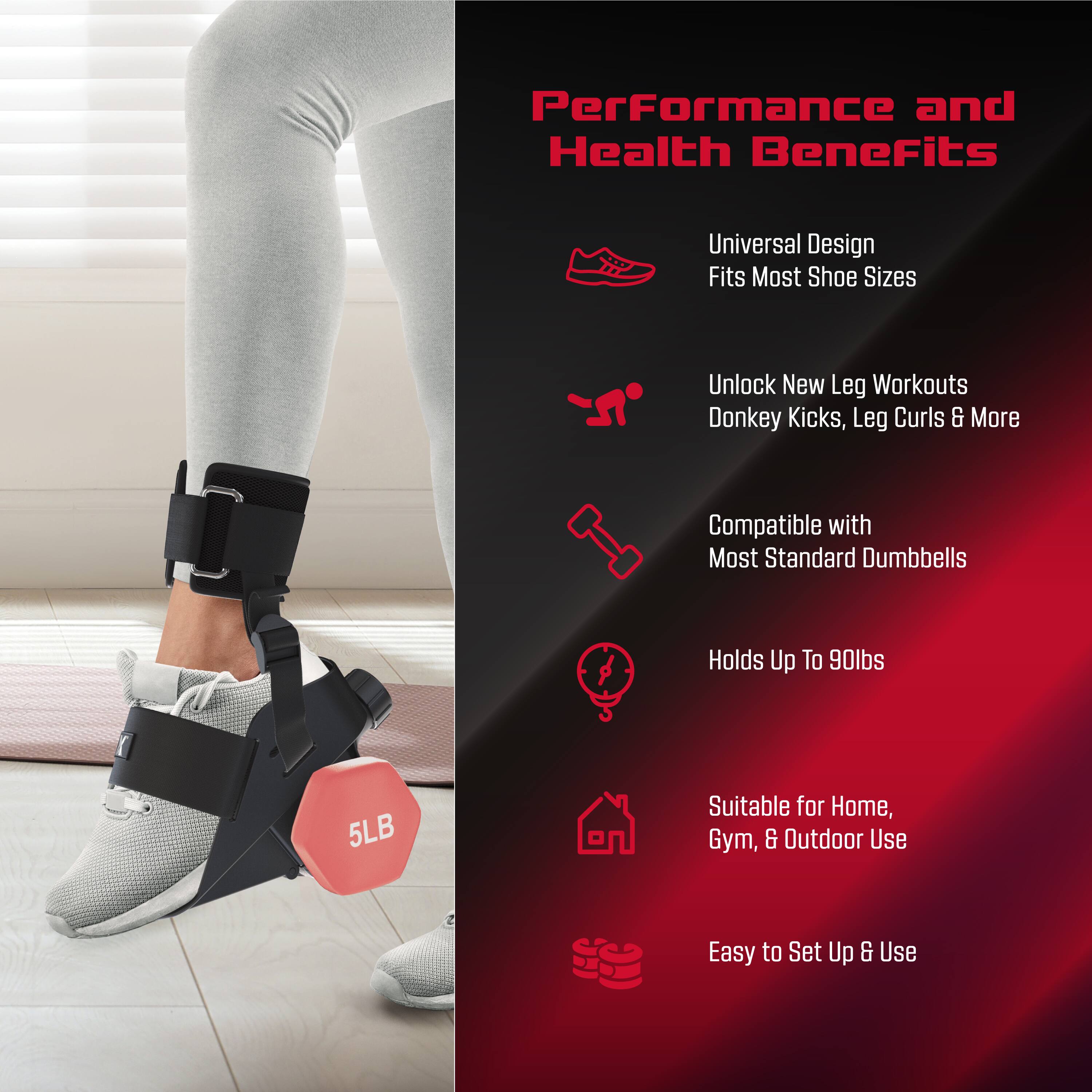 Performance and Health Benefits  
Universal Design  
Fits Most Shoe Sizes  
Unlock New Leg Workouts  
Donkey Kicks, Leg Curls & More  
Compatible with Most Standard Dumbbells  
Holds Up To 90lbs  
Suitable for Home, Gym, & Outdoor Use  
Easy to Set Up & Use