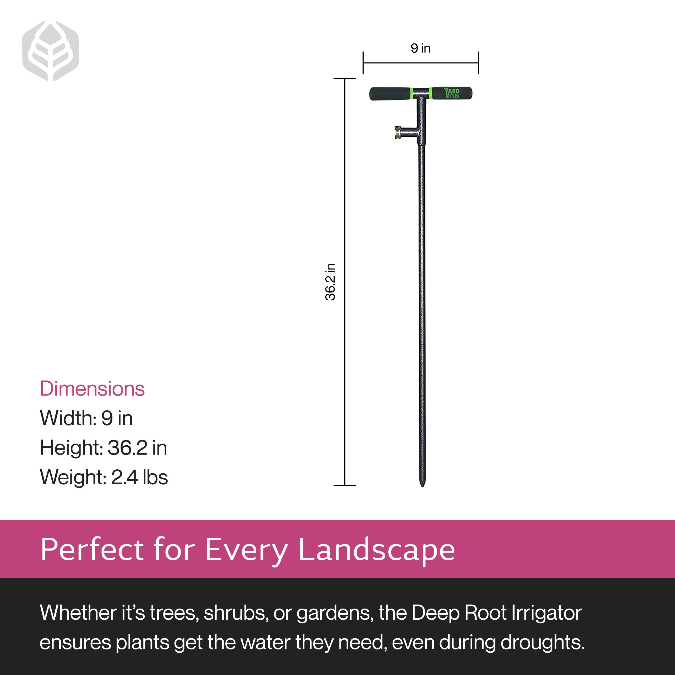 Dimensions  
Width: 9 in  
Height: 36.2 in  
Weight: 2.4 lbs  

Perfect for Every Landscape  
Whether it's trees, shrubs, or gardens, the Deep Root Irrigator ensures plants get the water they need, even during droughts.
