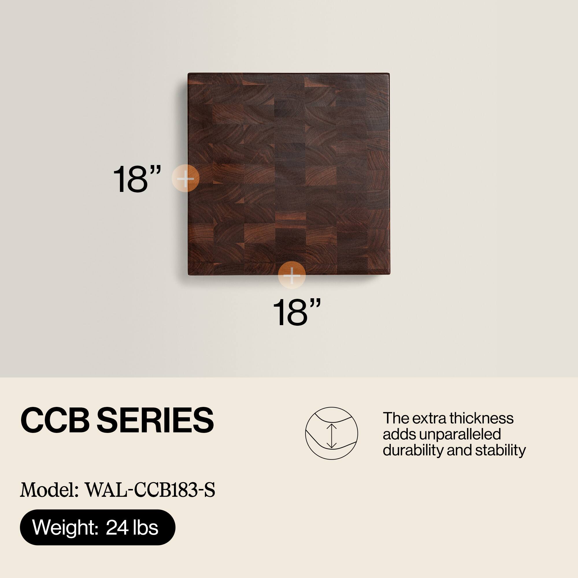 18" x 18"  
CCB SERIES  
The extra thickness adds unparalleled durability and stability  
Model: WAL-CCB183-S  
Weight: 24 lbs