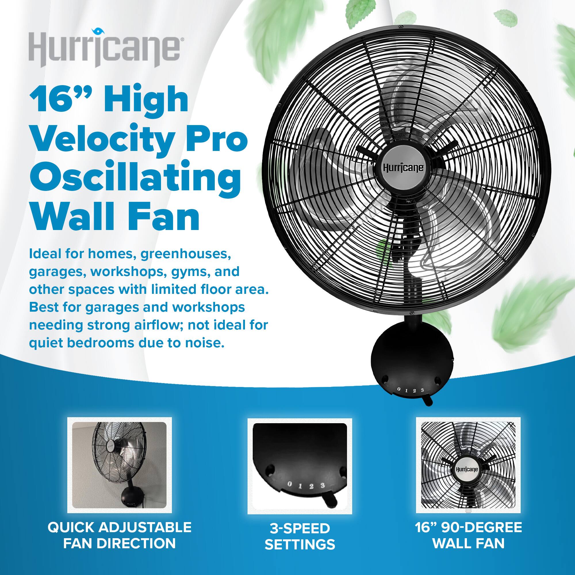 Hurricane 16" High Velocity Pro Oscillating Wall Fan

Ideal for homes, greenhouses, garages, workshops, gyms, and other spaces with limited floor area. Best for garages and workshops needing strong airflow; not ideal for quiet bedrooms due to noise.

- QUICK ADJUSTABLE FAN DIRECTION
- 3-SPEED SETTINGS
- 16" 90-DEGREE WALL FAN
