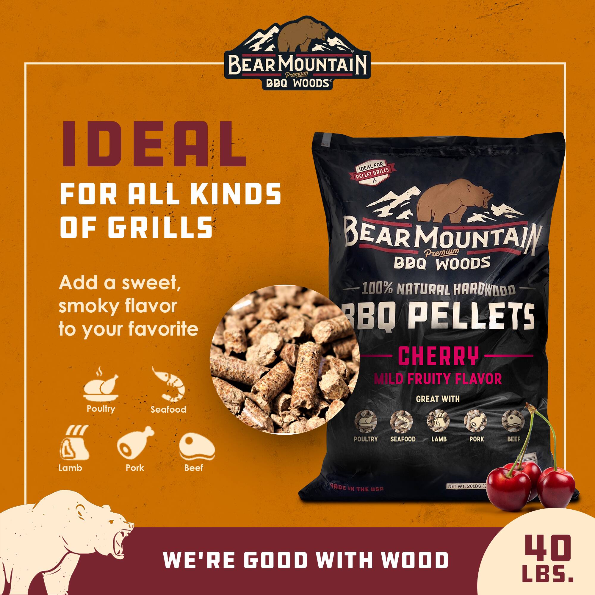 BEAR MOUNTAIN Premium BBQ Woods

100% NATURAL HARDWOOD BBQ PELLETS

CHERRY - MILD FRUITY FLAVOR

GREAT WITH Poultry, Seafood, Lamb, Pork, Beef

IDEAL FOR ALL KINDS OF GRILLS

Add a sweet, smoky flavor to your favorite

WE'RE GOOD WITH WOOD

40 LBS.