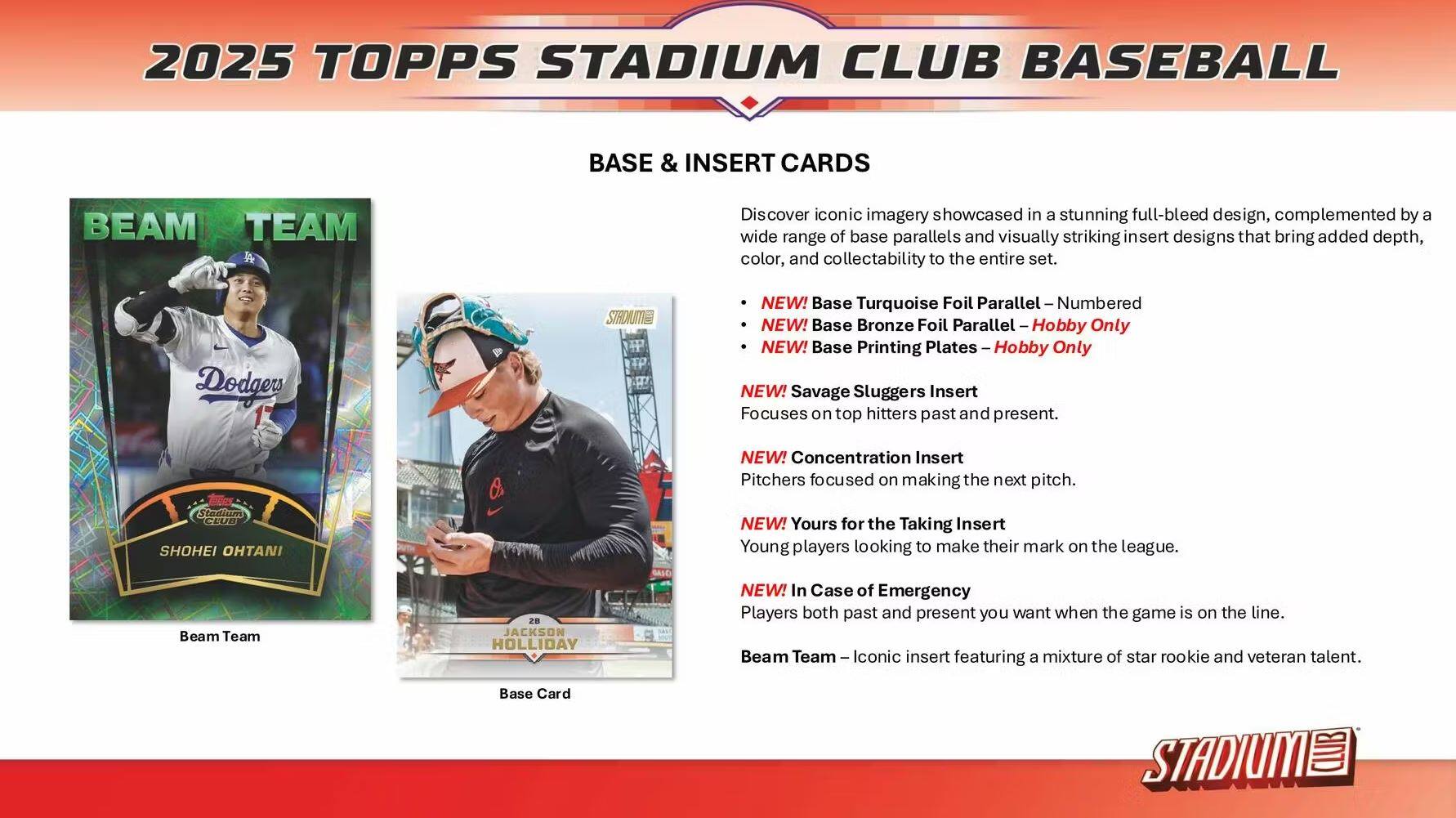 2025 TOPPS STADIUM CLUB BASEBALL BASE & INSERT CARDS

Discover iconic imagery showcased in a stunning full-bleed design, complemented by a wide range of base parallels and visually striking insert designs that bring added depth, color, and collectability to the entire set.

- NEW! Base Turquoise Foil Parallel – Numbered
- NEW! Base Bronze Foil Parallel – Hobby Only
- NEW! Base Printing Plates – Hobby Only

NEW! Savage Sluggers Insert
Focuses on top hitters past and present.

NEW! Concentration Insert
Pitchers focused on making the next pitch.

NEW! Yours for the Taking Insert
Young players looking to make their mark on the league.

NEW! In Case of Emergency
Players both past and present you want when the game is on the line.

Beam Team – Iconic insert featuring a mixture of star rookie and veteran talent.

Base Card STADIUM