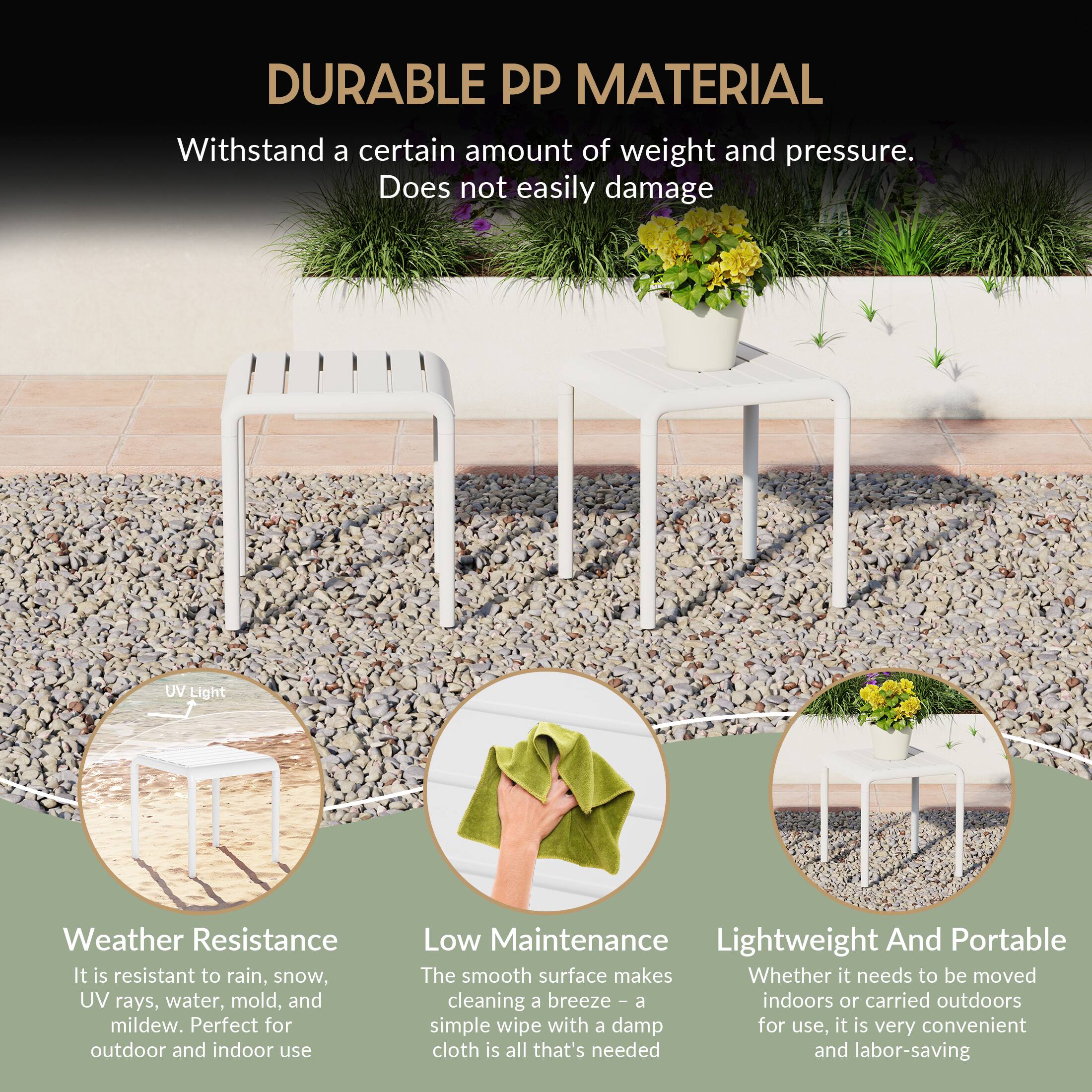 DURABLE PP MATERIAL

Withstand a certain amount of weight and pressure. Does not easily damage

UV Light Weather Resistance
It is resistant to rain, snow, UV rays, water, mold, and mildew. Perfect for outdoor and indoor use

Low Maintenance
The smooth surface makes cleaning a breeze - a simple wipe with a damp cloth is all that's needed

Lightweight And Portable
Whether it needs to be moved indoors or carried outdoors for use, it is very convenient and labor-saving