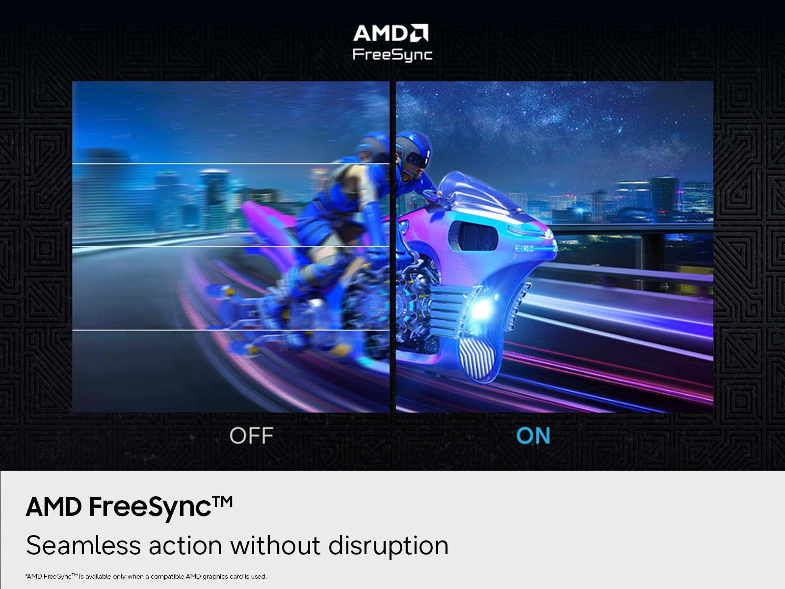 AMDU FreeSync
OFF
ON
AMD TM FreeSync Seamless action without disruption *AMD FreeSync is available only when a compatible AMD graphics card is used