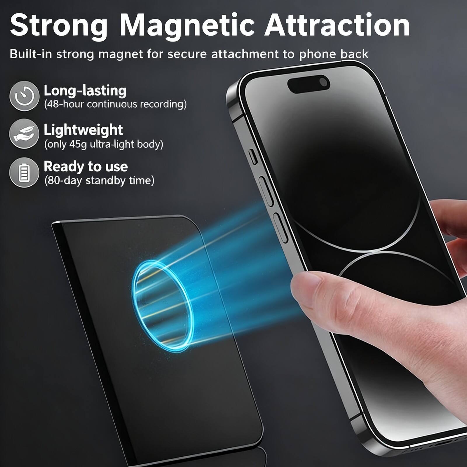 Strong Magnetic Attraction  
Built-in strong magnet for secure attachment to phone back  

- Long-lasting  
  (48-hour continuous recording)  

- Lightweight  
  (only 45g ultra-light body)  

- Ready to use  
  (80-day standby time)