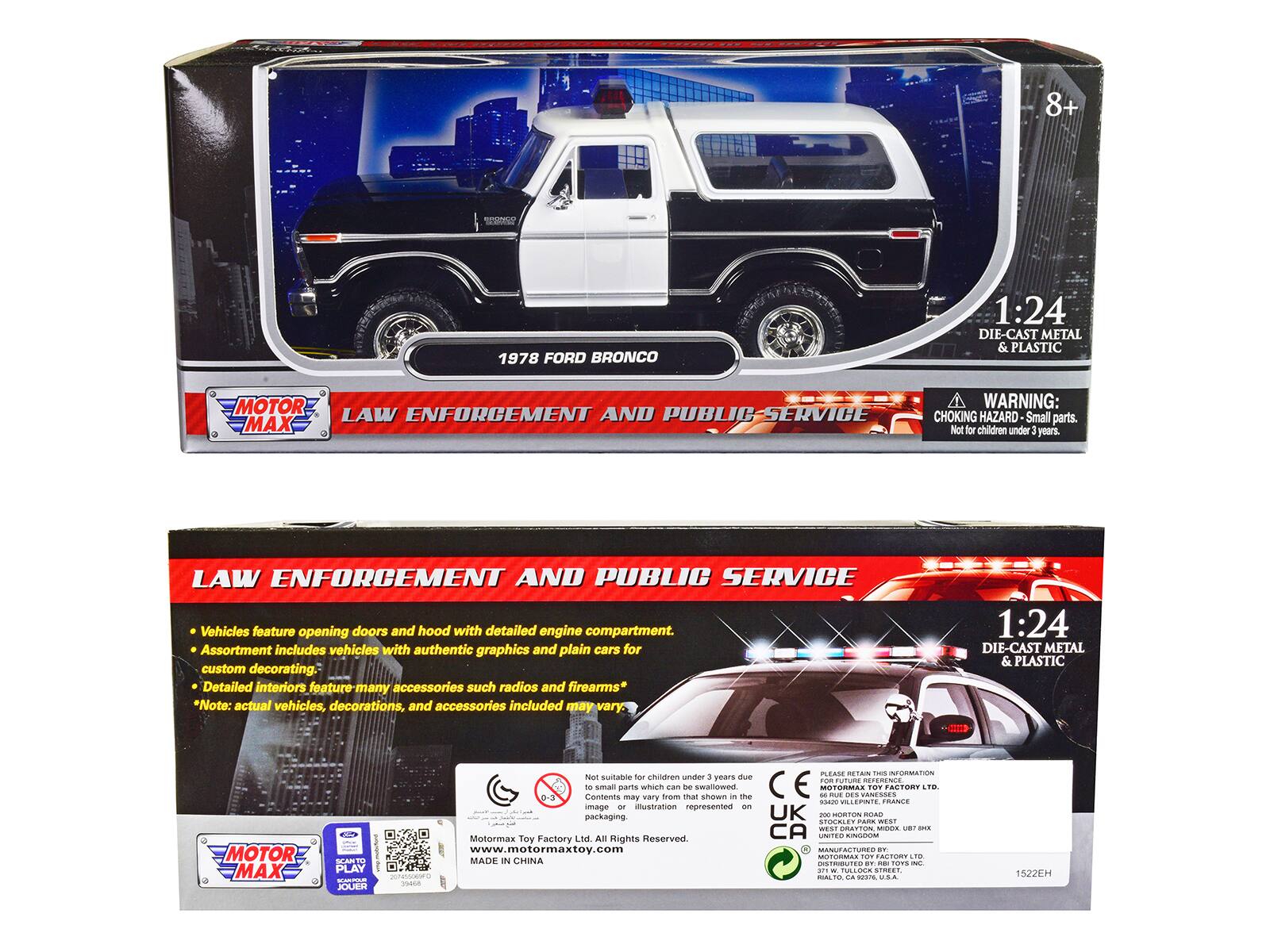 8+ 1978 FORD BRONCO 1:24 DIE-CAST METAL & PLASTIC MOTOR ENFORCEMENT AND PUBLIC SERVICE LAW MAX WARNING: CHOKING HAZARD Small parts. Not for children under 3 years. LAW ENFORCEMENT AND PUBLIC SERVICE Vehicles feature opening doors and hood with detailed engine compartment. Assortment includes vehicles with authentic graphics and plain cars for custom decorating. Detailed interiors feature many accessories such as radios and firearms. Note: actual vehicles, decorations, and accessories included may vary. 1:24 DIE-CAST METAL & PLASTIC MOTOR MAX SCANTO PLAY JOUER PLEAME iAm - NORMATION Not suitable for children under 3 years due to Contents may vary trom can De that swallowed shown in the CE -- OTORMAS -U N. WANESSES TOe FACTORY LTO -oing_t VILLEPNTE TRANCE image r iustration represented - packaging. UK -00 MORTIN ROAD FTOCRE FARS WEST West GRATTON MODA B -E Motormax Toy Factory Ltd All Rights Reserved. CA UNITES
