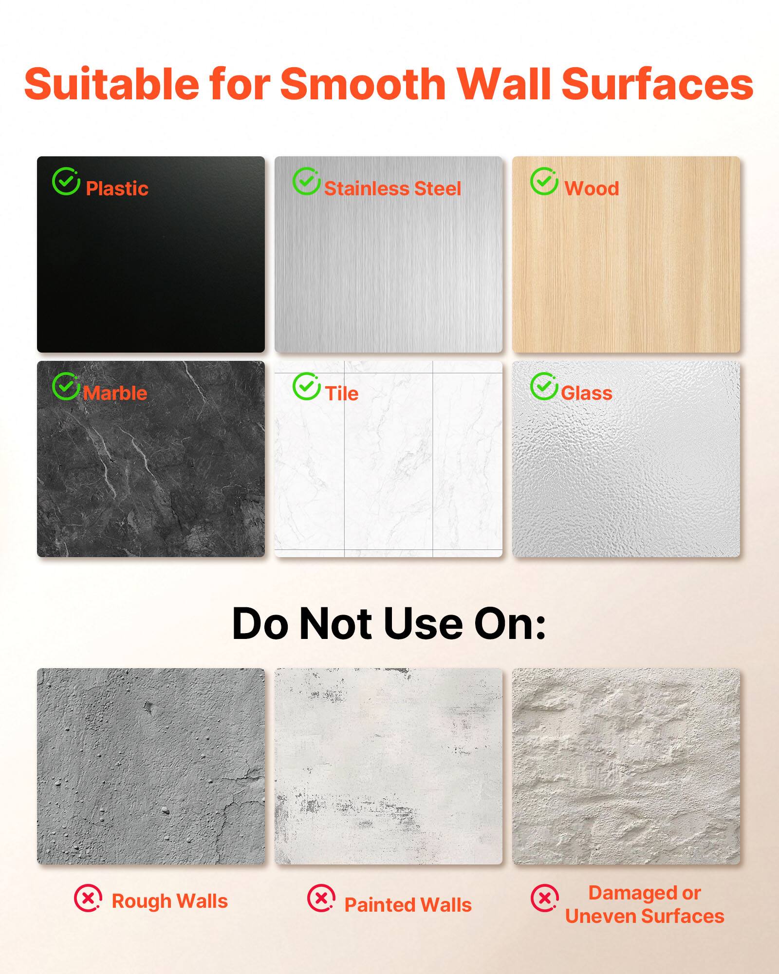 Suitable for Smooth Wall Surfaces

- Plastic
- Stainless Steel
- Wood
- Marble
- Tile
- Glass

Do Not Use On:
- Rough Walls
- Painted Walls
- Damaged or Uneven Surfaces