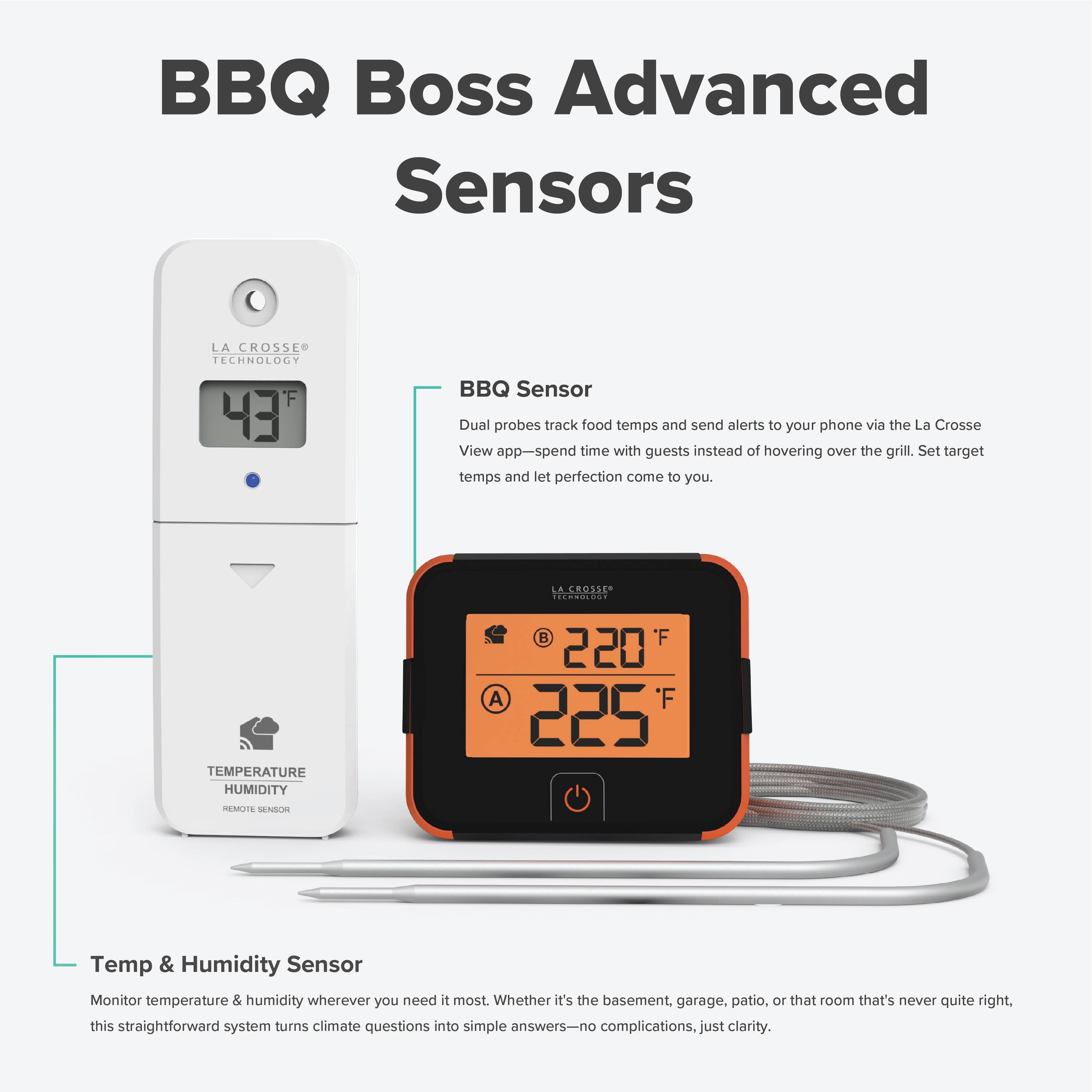 BBQ Boss Advanced Sensors

LA CROSSE TECHNOLOGY F 43 BBQ Sensor
Dual probes track food temps and send alerts to your phone via the La Crosse View app—spend time with guests instead of hovering over the grill. Set target temps and let perfection come to you.

LA CROSSE TECHNOLOGY F 220 A F 225 REMUE SENSON
Temp & Humidity Sensor
Monitor temperature & humidity wherever you need it most. Whether it's the basement, garage, patio, or that room that's never quite right, this straightforward system turns climate questions into simple answers—no complications, just clarity.