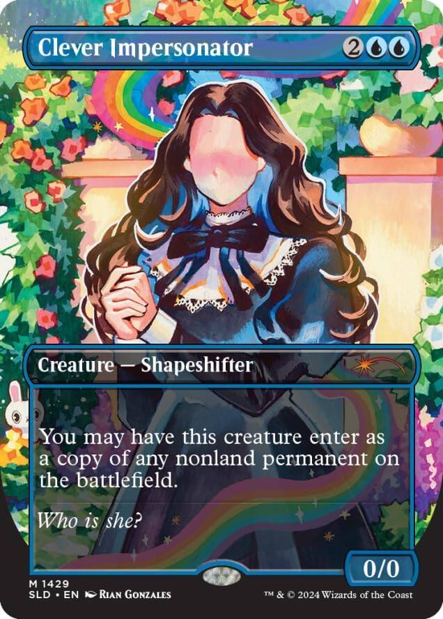 Clever Impersonator  
2  
Creature — Shapeshifter  
You may have this creature enter as a copy of any nonland permanent on the battlefield.  
Who is she?  
0/0  
M 1429  
SLD • EN  
RIAN GONZALES  
TM & © 2024 Wizards of the Coast