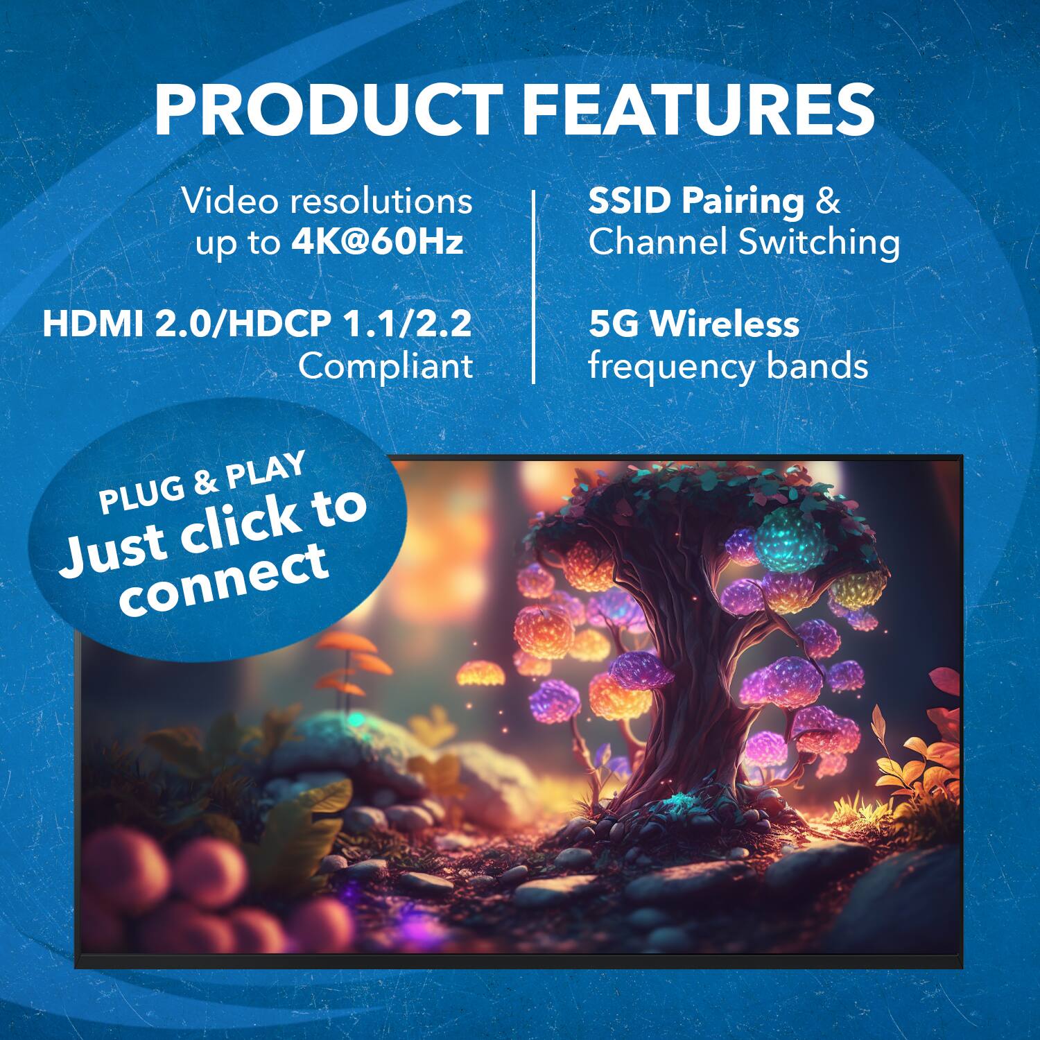 PRODUCT FEATURES
Video resolutions up to 4K@60Hz
SSID Pairing & Channel Switching
HDMI 2.0/HDCP 1.1/2.2 Compliant
5G Wireless frequency bands

PLUG & PLAY
Just click to connect