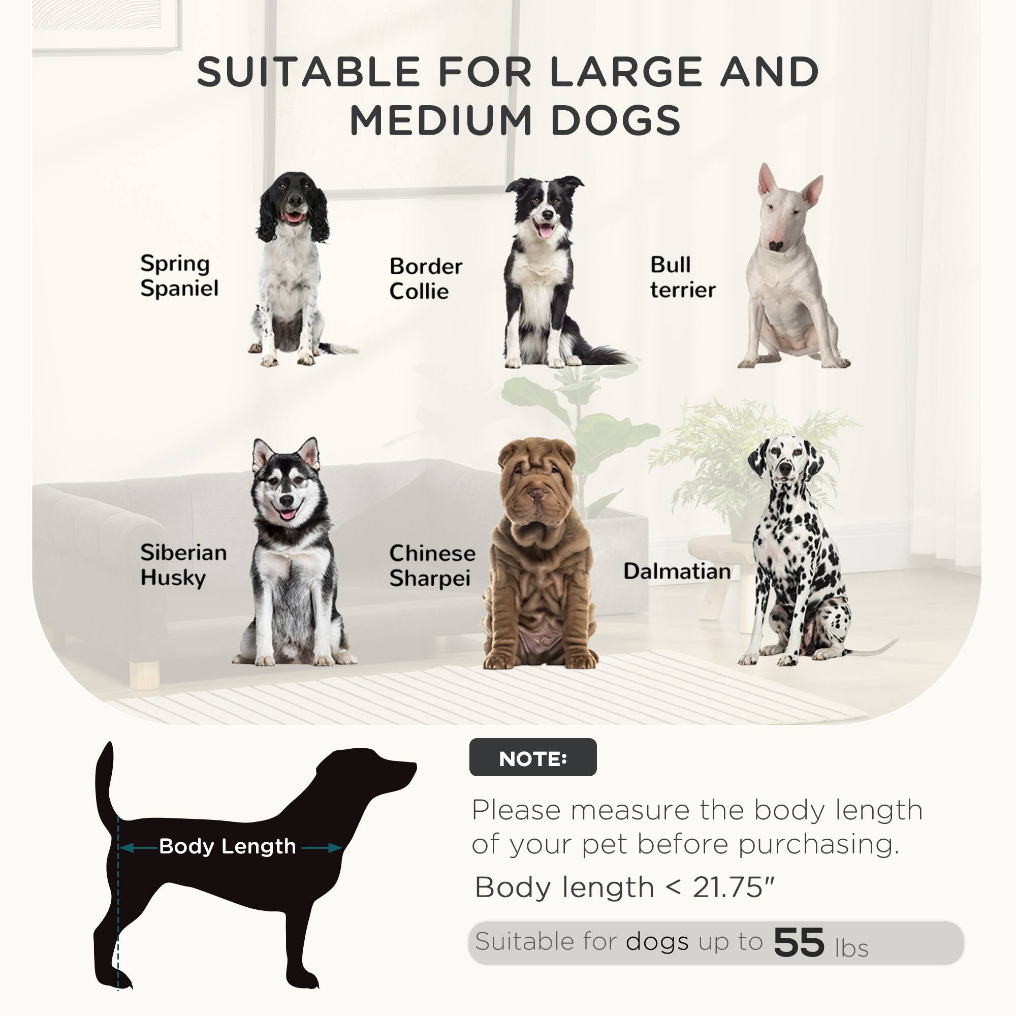 SUITABLE FOR LARGE AND MEDIUM DOGS

- Spring Spaniel
- Border Collie
- Bull Terrier
- Siberian Husky
- Chinese Sharpei
- Dalmatian

NOTE:
Please measure the body length of your pet before purchasing.
Body length < 21.75"
Suitable for dogs up to 55 lbs