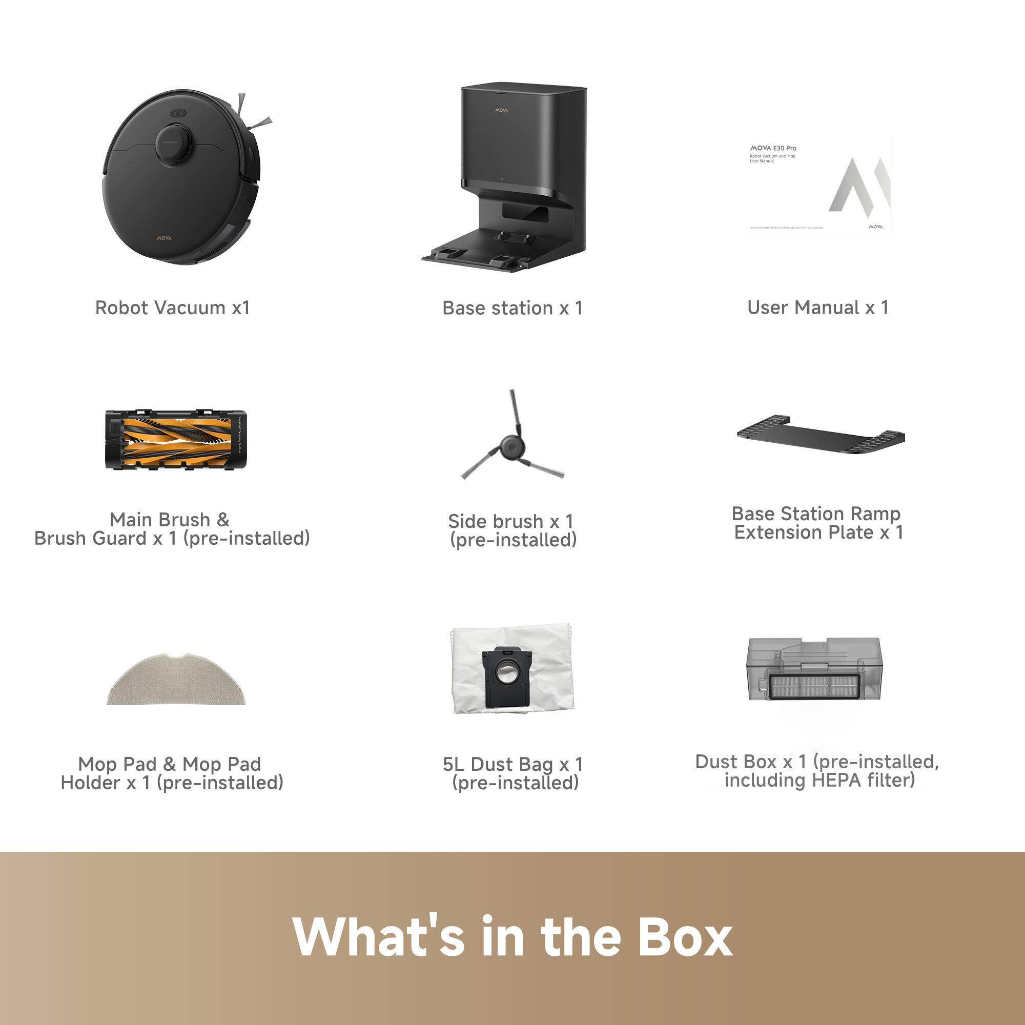 - Robot Vacuum x1
- Base Station x1
- User Manual x1
- Main Brush & Brush Guard x1 (pre-installed)
- Side Brush x1 (pre-installed)
- Base Station Ramp Extension Plate x1
- Mop Pad & Mop Pad Holder x1 (pre-installed)
- 5L Dust Bag x1 (pre-installed)
- Dust Box x1 (pre-installed, including HEPA filter)

What's in the Box