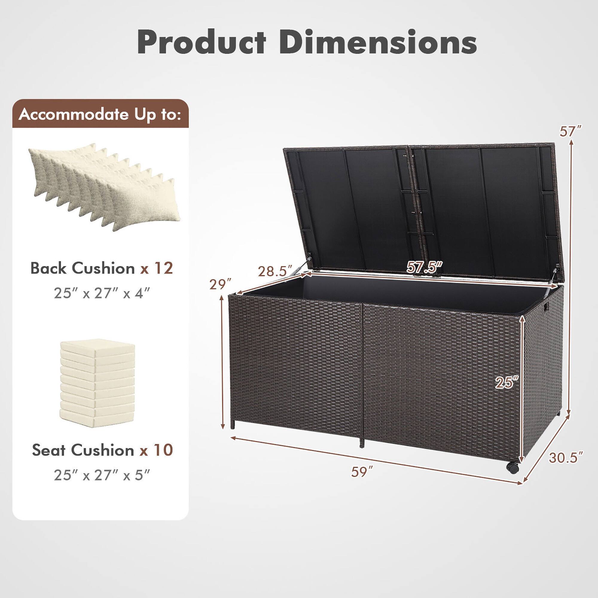 Product Dimensions  
Accommodate Up to:  
Back Cushion x 12  
25" x 27" x 4"  
Seat Cushion x 10  
25" x 27" x 5"  

Dimensions:  
57"  
57.5"  
29"  
28.5"  
59"  
30.5"