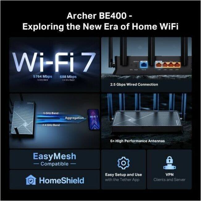 Archer BE400 - Exploring the New Era of Home WiFi

- Wi-Fi 7
  - 5764 Mbps (5 GHz Band)
  - 688 Mbps (2.4 GHz Band)

- 2.5 Gbps Wired Connection

- 5 GHz Band Aggregation
- 2.4 GHz Band

- 6x High Performance Antennas

- EasyMesh Compatible

- HomeShield

- Easy Setup and Use with the Tether App

- VPN Clients and Server