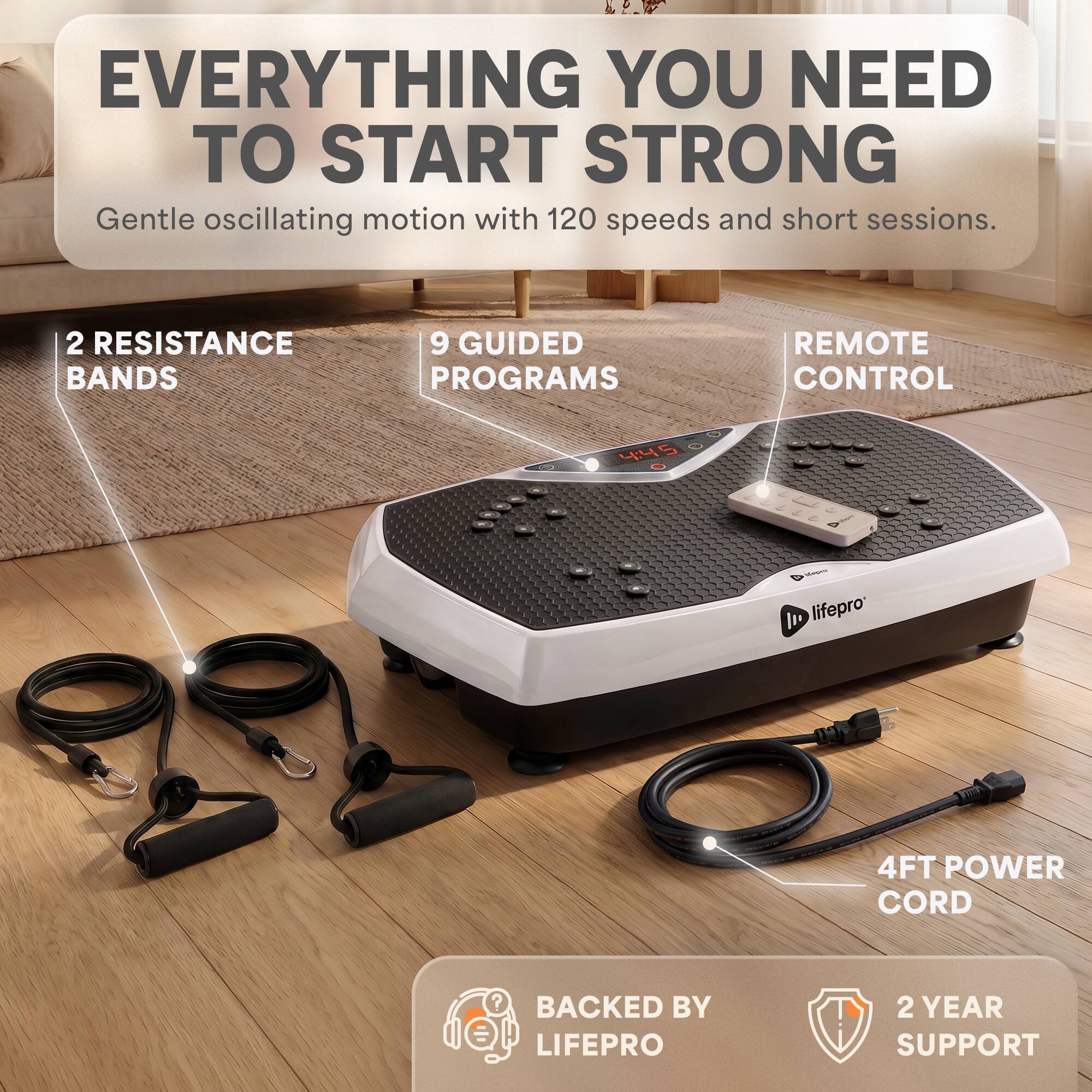 EVERYTHING YOU NEED TO START STRONG  
Gentle oscillating motion with 120 speeds and short sessions.  

2 RESISTANCE BANDS  
9 GUIDED PROGRAMS  
REMOTE CONTROL  
4FT POWER CORD  
BACKED BY LIFEPRO  
2 YEAR SUPPORT