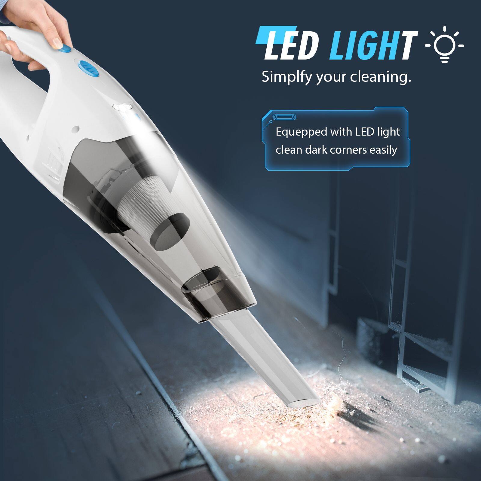 LED LIGHT  
Simplify your cleaning.  

Equipped with LED light, clean dark corners easily