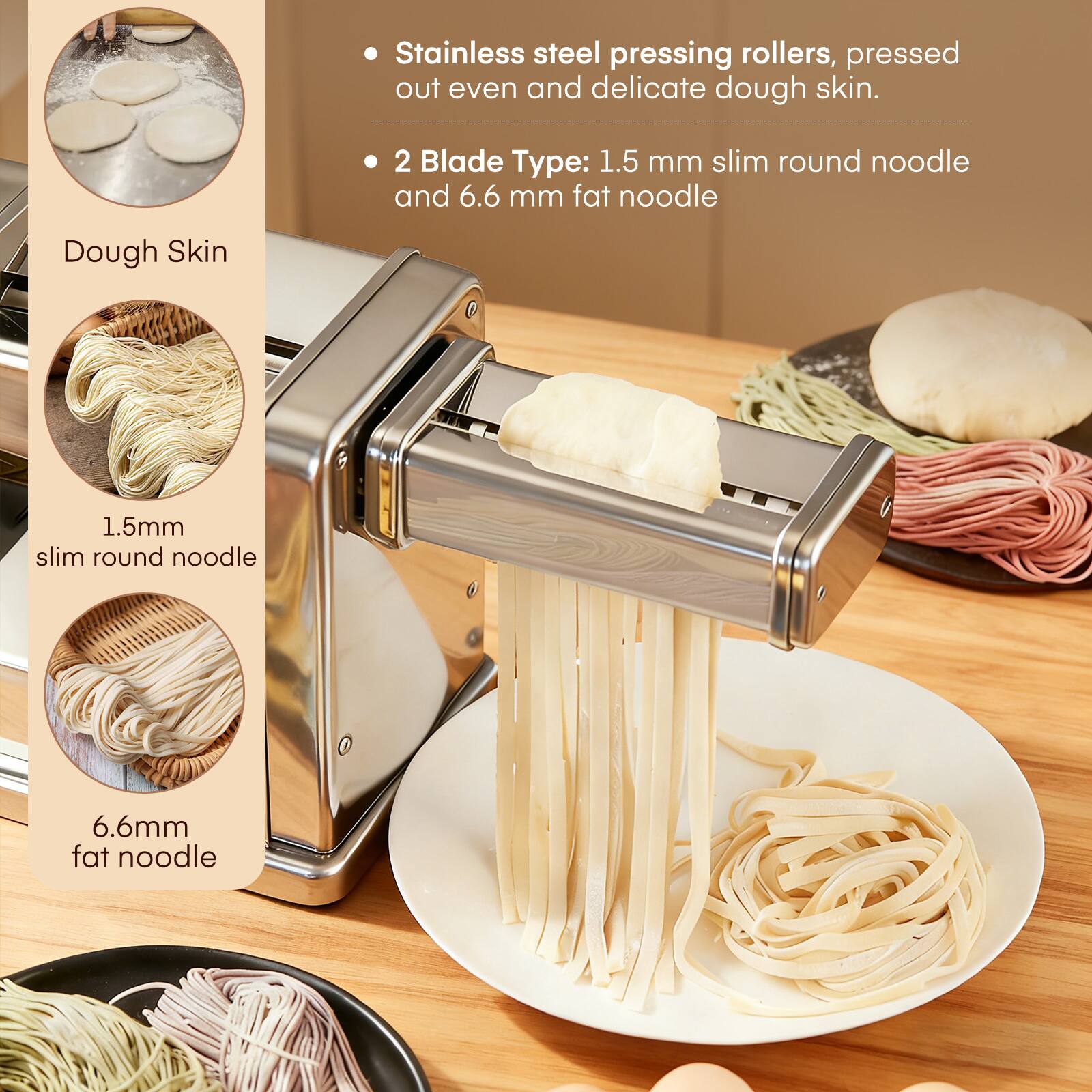 Stainless steel pressing rollers, pressed out even and delicate dough skin.

2 Blade Type: 1.5 mm slim round noodle and 6.6 mm fat noodle

Dough Skin
1.5mm slim round noodle
6.6mm fat noodle