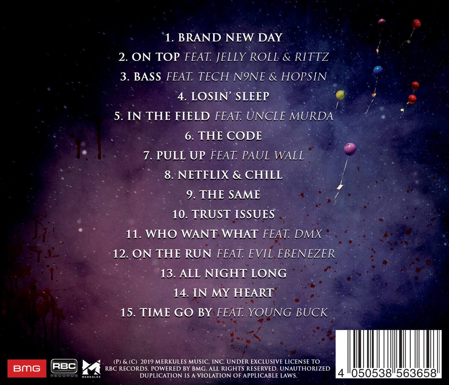1. BRAND NEW DAY  
2. ON TOP FEAT. JELLY ROLL & RITTZ  
3. BASS FEAT. TECH N9NE & HOPSIN  
4. LOSIN' SLEEP  
5. IN THE FIELD FEAT. UNCLE MURDA  
6. THE CODE  
7. PULL UP FEAT. PAUL WALL  
8. NETFLIX & CHILL  
9. THE SAME  
10. TRUST ISSUES  
11. WHO WANT WHAT FEAT. DMX  
12. ON THE RUN FEAT. EVIL EBENEZER  
13. ALL NIGHT LONG  
14. IN MY HEART  
15. TIME GO BY FEAT. YOUNG BUCK  

(P) & (C) 2019 MERKULES MUSIC, INC. UNDER EXCLUSIVE LICENSE TO RBC RECORDS. POWERED BY BMG. ALL RIGHTS RESERVED. UNAUTHORIZED DUPLICATION IS A VIOLATION OF APPLICABLE LAWS.  

4 050538 563658