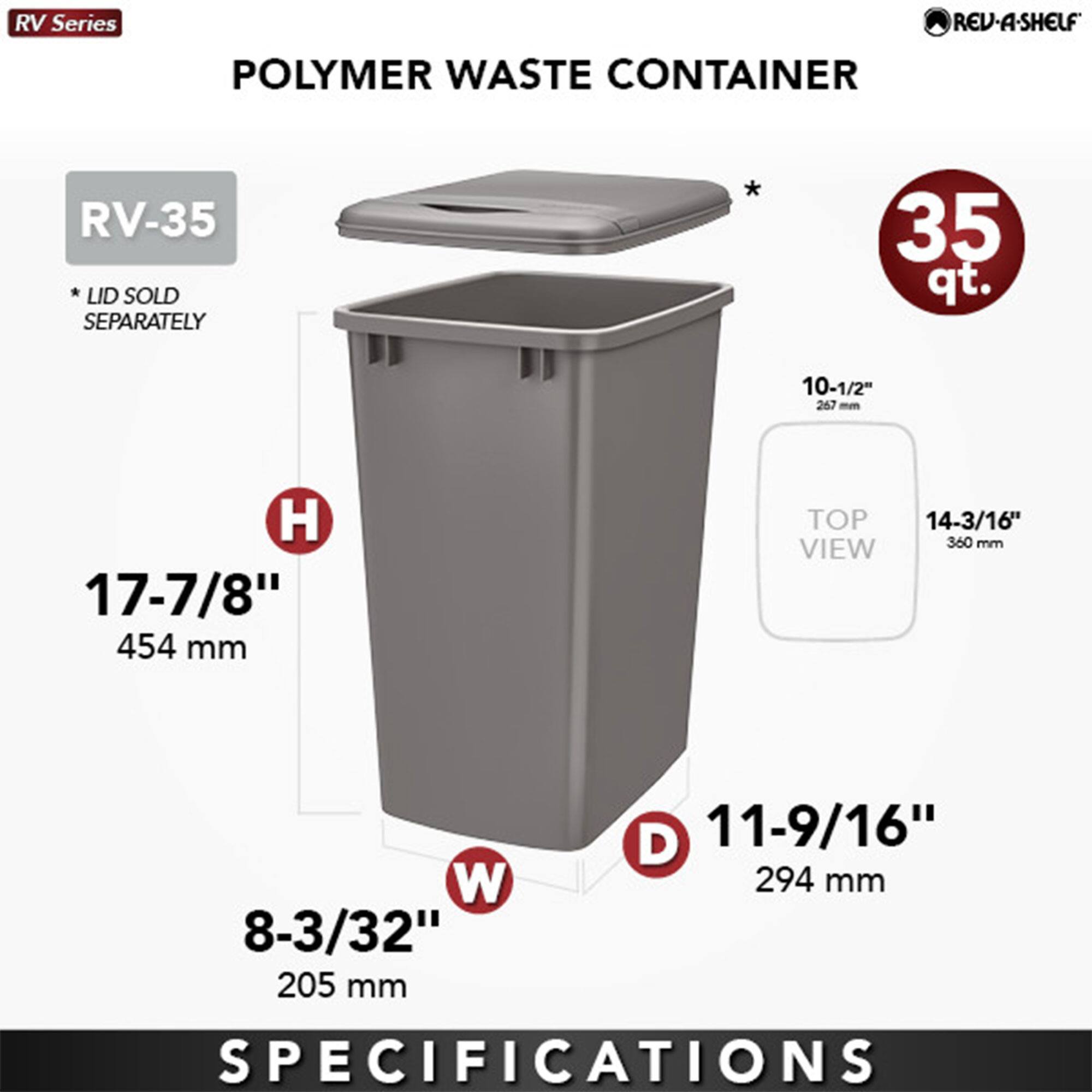 RV Series  
POLYMER WASTE CONTAINER  
RV-35  
* LID SOLD SEPARATELY  

35 qt.  

H 17-7/8" 454 mm  
W 8-3/32" 205 mm  
D 11-9/16" 294 mm  

TOP VIEW  
10-1/2" 267 mm  
14-3/16" 360 mm  

SPECIFICATIONS
