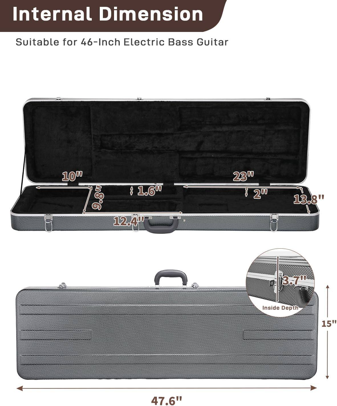 Internal Dimension  
Suitable for 46-Inch Electric Bass Guitar  

- 10"  
- 1.6"  
- 9.8"  
- 12.4"  
- 23"  
- 2"  
- 13.8"  
- 3.7"  
- Inside Depth: 15"  
- 47.6"