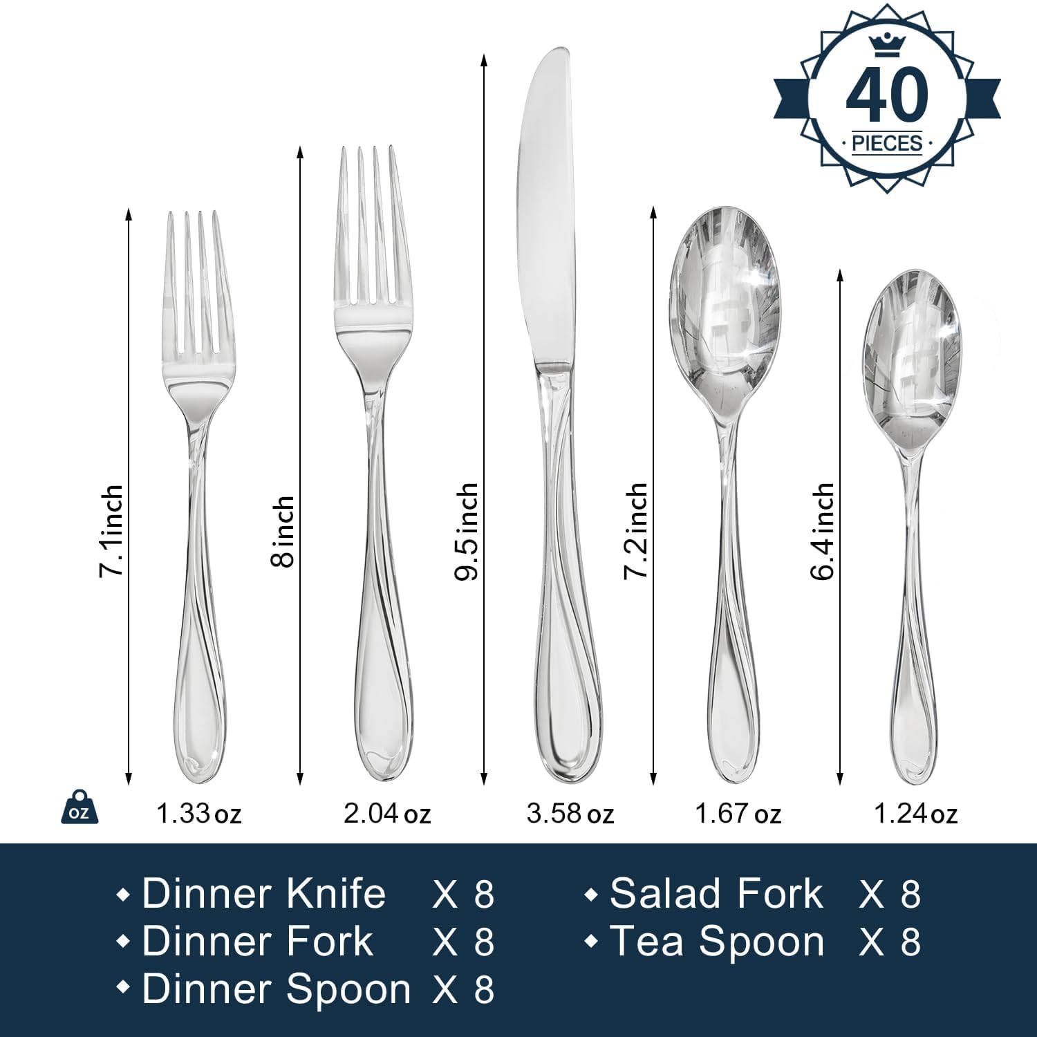 40 PIECES

- Dinner Knife X 8 (7.1 inch, 1.33 oz)
- Dinner Fork X 8 (8 inch, 2.04 oz)
- Dinner Spoon X 8 (9.5 inch, 3.58 oz)
- Salad Fork X 8 (7.2 inch, 1.67 oz)
- Tea Spoon X 8 (6.4 inch, 1.24 oz)