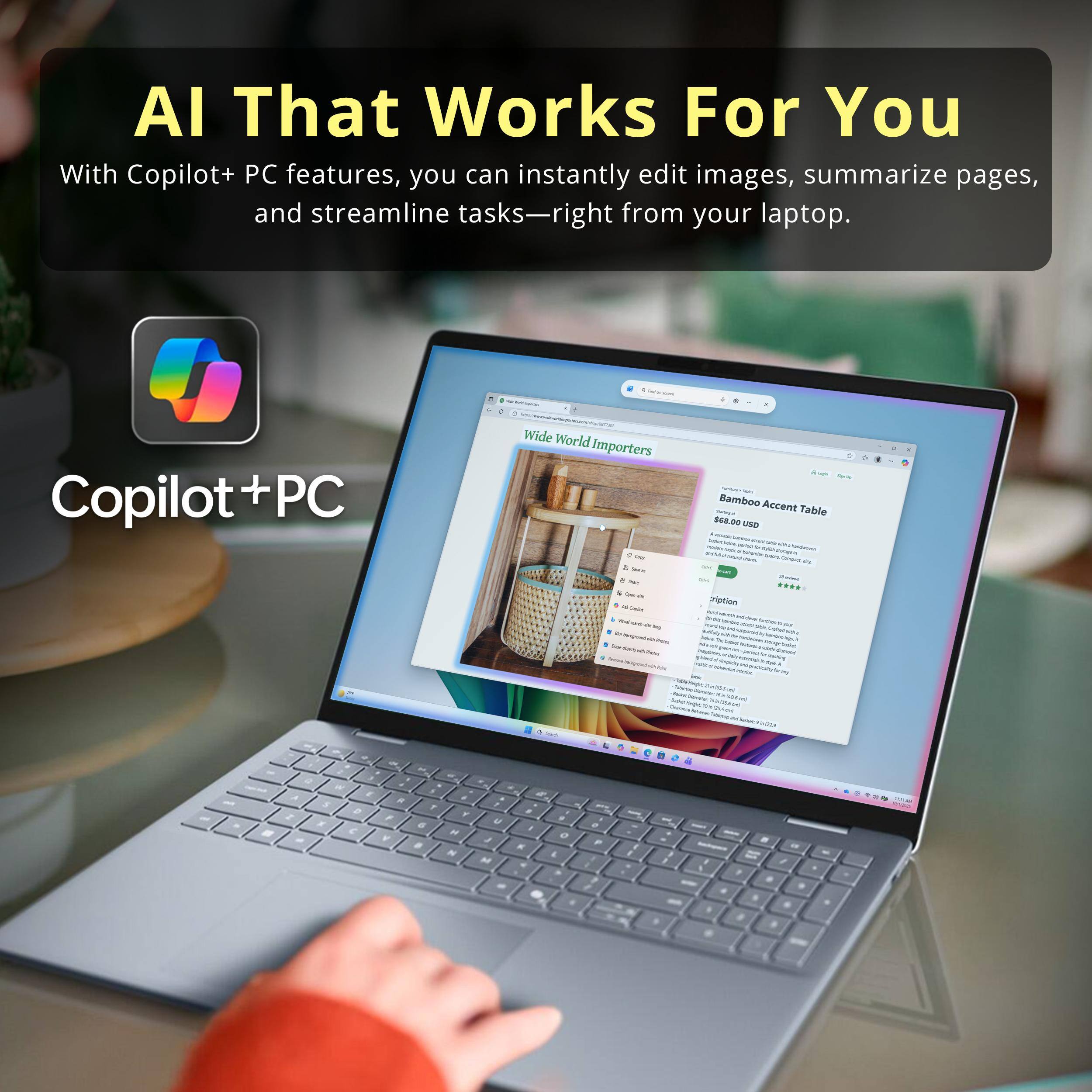 AI That Works For You

With Copilot+ PC features, you can instantly edit images, summarize pages, and streamline tasks—right from your laptop.

Copilot + PC

Wide World Importers - Bamboo Accent Table $48.00