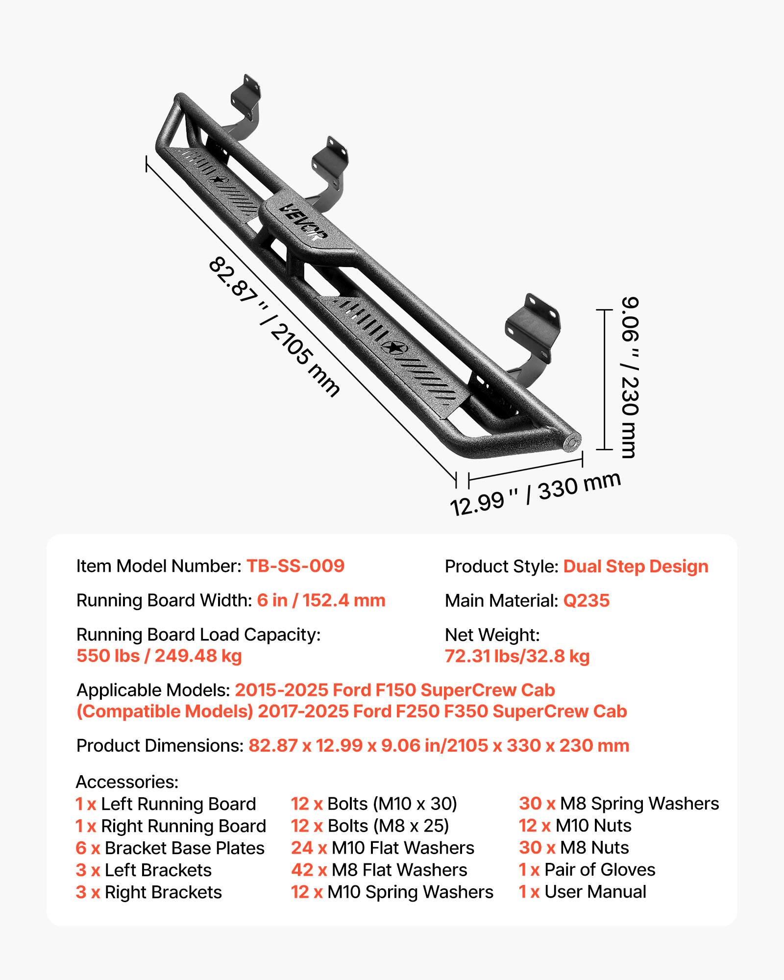 VEVOR 82.87" / 2105 mm 9.06" / 230 mm 12.99" / 330 mm

Item Model Number: TB-SS-009

Product Style: Dual Step Design

Running Board Width: 6 in / 152.4 mm

Main Material: Q235

Running Board Load Capacity: 550 lbs / 249.48 kg

Net Weight: 72.31 lbs / 32.8 kg

Applicable Models: 2015-2025 Ford F150 SuperCrew Cab (Compatible Models) 2017-2025 Ford F250 F350 SuperCrew Cab

Product Dimensions: 82.87 x 12.99 x 9.06 in / 2105 x 330 x 230 mm

Accessories:
- 1 x Left Running Board
- 1 x Right Running Board
- 6 x Bracket Base Plates
- 3 x Left Brackets
- 3 x Right