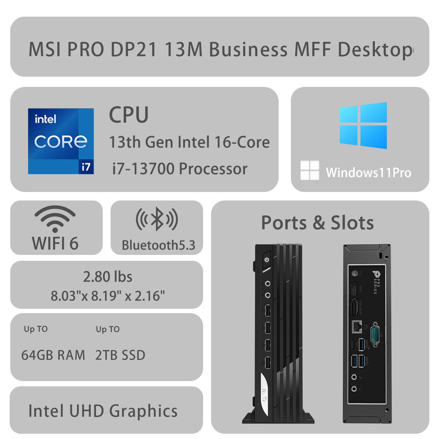 MSI PRO DP21 13M Business MFF Desktop  
13th Gen Intel 16-Core i7-13700 Processor  
Windows 11 Pro  
WIFI 6  
Bluetooth 5.3  
Ports & Slots  
2.80 lbs  
8.03" x 8.19" x 2.16"  
Up to 64GB RAM  
Up to 2TB SSD  
Intel UHD Graphics