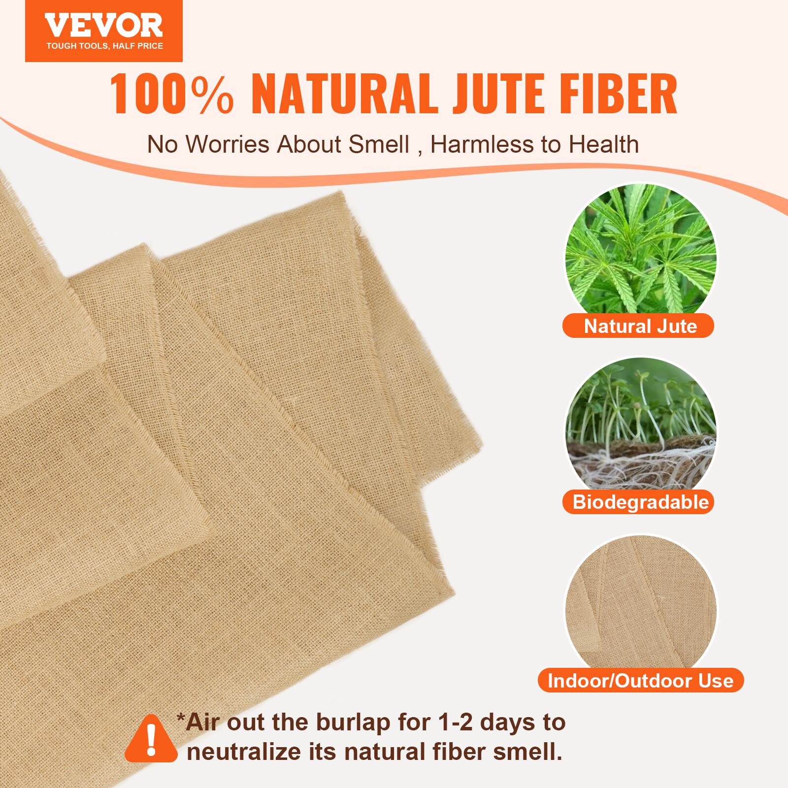 VEVOR TOUGH TOOLS HALF PRICE

100% NATURAL JUTE FIBER
No Worries About Smell, Harmless to Health

1 Natural Jute
Biodegradable
Indoor/Outdoor Use

*Air out the burlap for 1-2 days to neutralize its natural fiber smell.