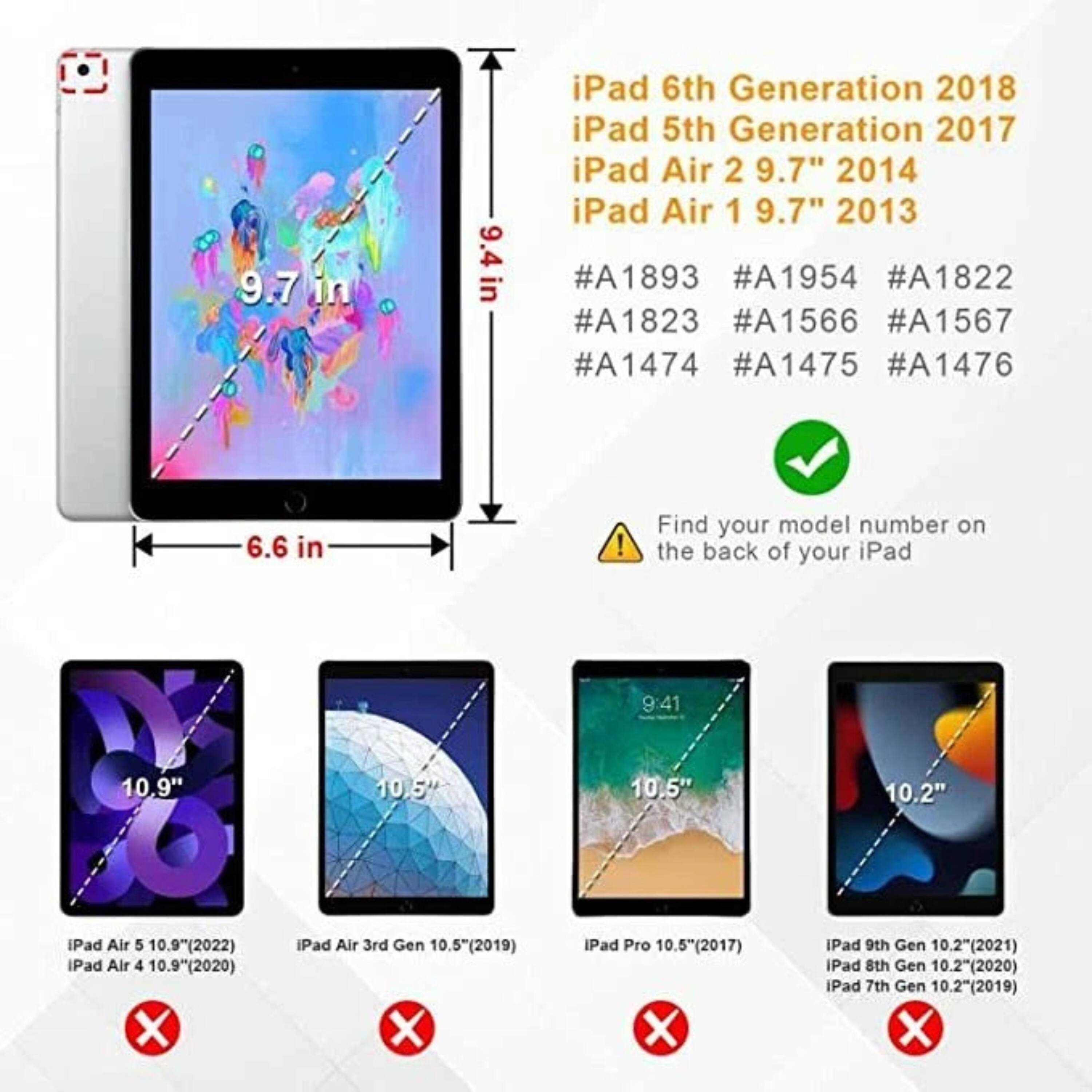 Sure, here is the corrected and grouped text:

---

**iPad 6th Generation 2018**  
**iPad 5th Generation 2017**  
**iPad Air 2 9.7" 2014**  
**iPad Air 1 9.7" 2013**  

- **Dimensions:** 9.7 in (width) x 9.4 in (height) x 6.6 in (depth)  
- **Model Numbers:**  
  - #A1893  
  - #A1954  
  - #A1822  
  - #A1823  
  - #A1566  
  - #A1567  
  - #A1474  
  - #A1475  
  - #A1476  

**Find your model number on the back of your iPad**

---

**iPad Air 5 10.9" (2022)**  
**iPad Air 4 10.9" (2020)**  
**iPad Air 3rd Gen 10.5" (2019