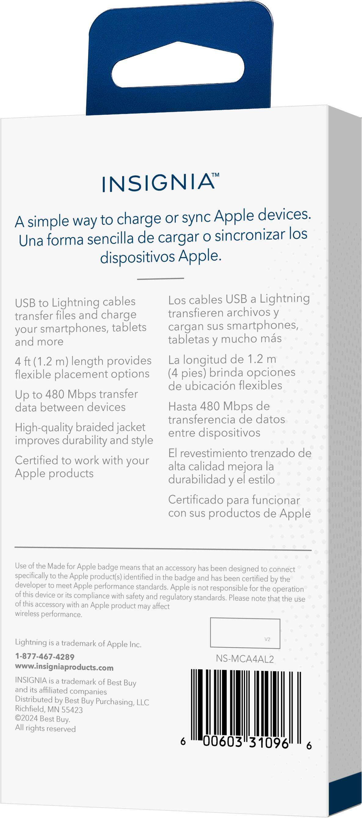 INSIGNIA is a simple way to charge or sync Apple devices. USB to Lightning cables transfer files and charge smartphones, tablets, and more. The 1.2 m (4 ft) length provides flexible placement options. Up to 480 Mbps transfer data between devices. High-quality braided jacket improves durability and style. Certified to work with your Apple products. The Made for Apple badge means that the accessory has been designed to connect specifically to the Apple product(s) identified and has been certified by the developer to meet Apple performance standards.