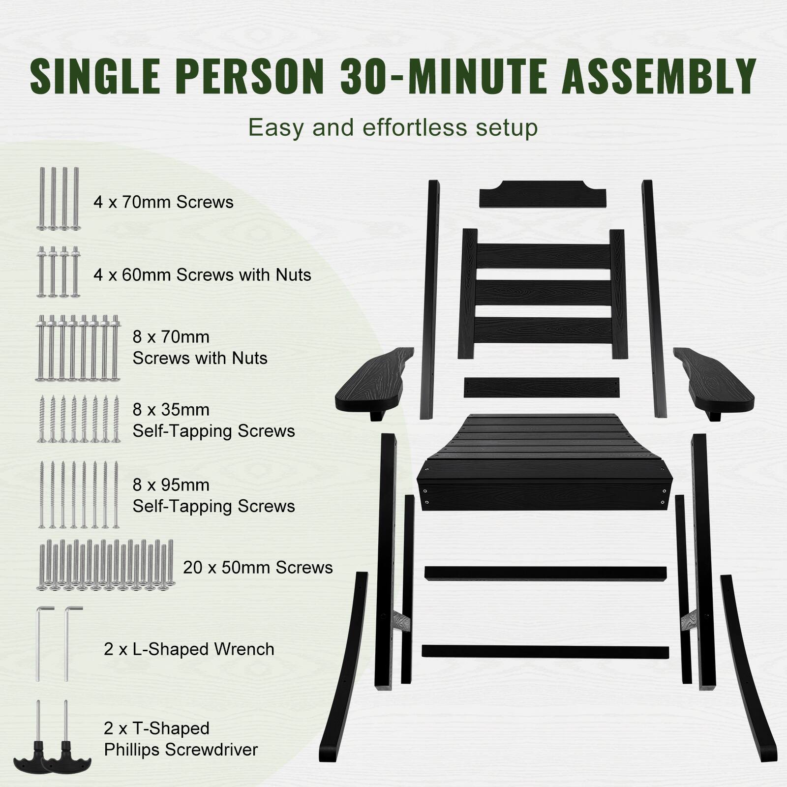 SINGLE PERSON 30-MINUTE ASSEMBLY  
Easy and effortless setup  

- 4 x 70mm Screws  
- 4 x 60mm Screws with Nuts  
- 8 x 70mm Screws with Nuts  
- 8 x 35mm Self-Tapping Screws  
- 8 x 95mm Self-Tapping Screws  
- 20 x 50mm Screws  
- 2 x L-Shaped Wrench  
- 2 x T-Shaped Phillips Screwdriver