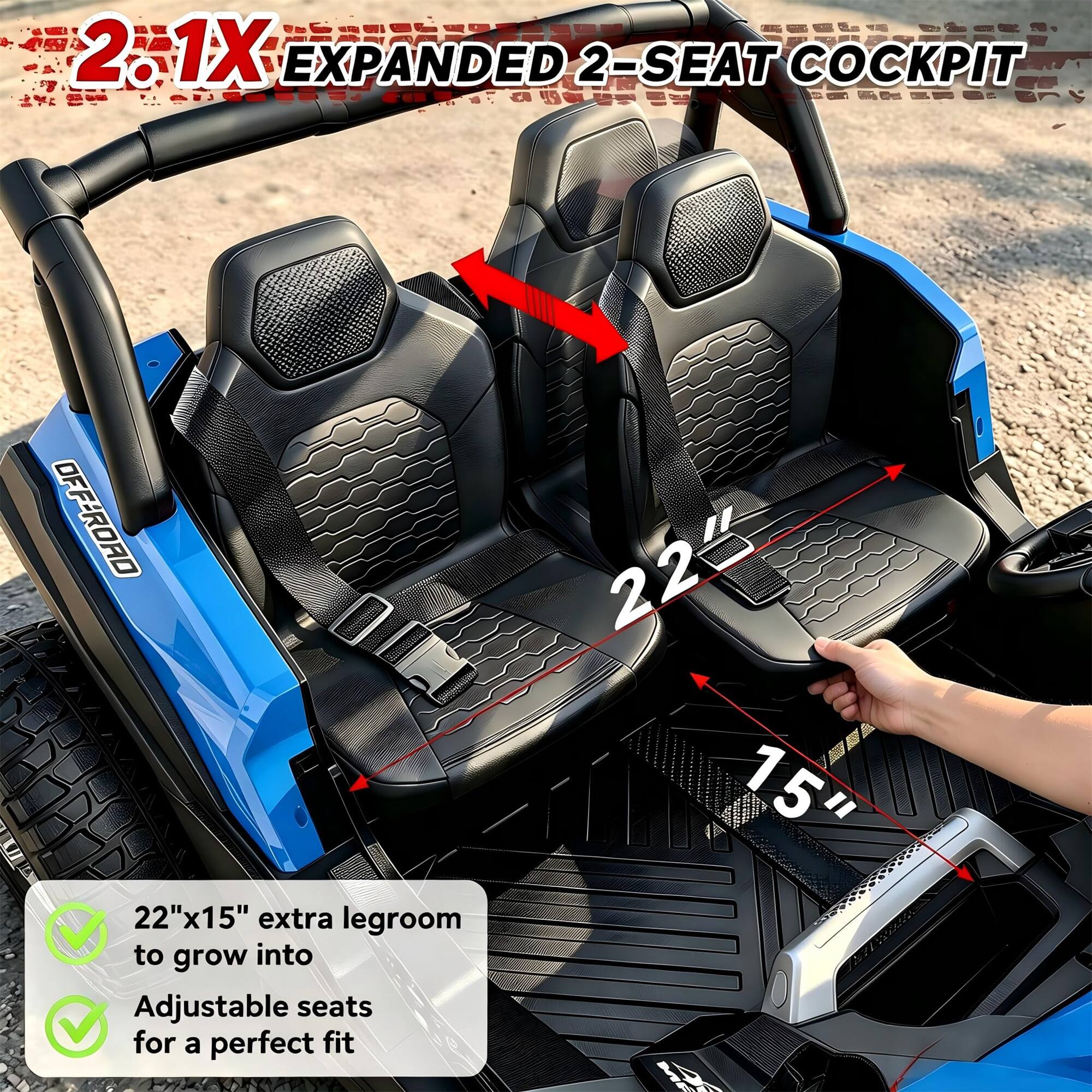 2.1X EXPANDED 2-SEAT COCKPIT

OFF-ROAD

22"x15" extra legroom to grow into

Adjustable seats for a perfect fit